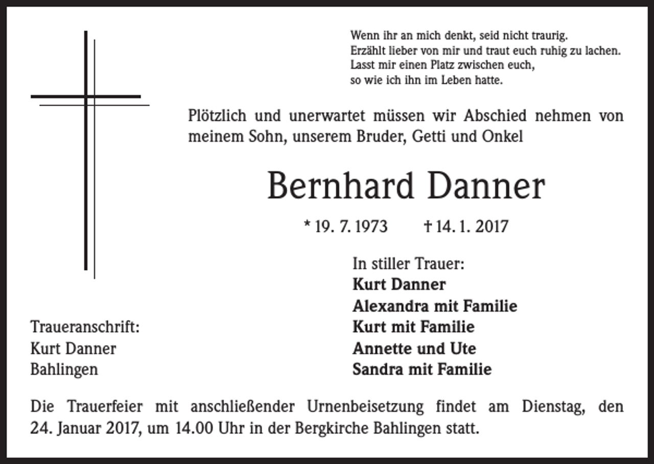 <p>Wenn ihr an mich denkt, seid nicht traurig.<br />Erzählt lieber von mir und traut euch ruhig zu lachen.<br />Lasst mir einen Platz zwischen euch,<br />so wie ich ihn im Leben hatte.</p><p>Plötzlich und unerwartet müssen wir Abschied nehmen von<br />meinem Sohn, unserem Bruder, Getti und Onkel</p><p>Bernhard Danner<br />* 19. 7. 1973 † 14. 1. 2017</p><p>Traueranschrift:<br />Kurt Danner<br />Bahlingen</p><p>In stiller Trauer:<br />Kurt Danner<br />Alexandra mit Familie<br />Kurt mit Familie<br />Annette und Ute<br />Sandra mit Familie</p><p>Die Trauerfeier mit anschließender Urnenbeisetzung findet am Dienstag, den<br />24. Januar 2017, um 14.00 Uhr in der Bergkirche Bahlingen statt.</p>