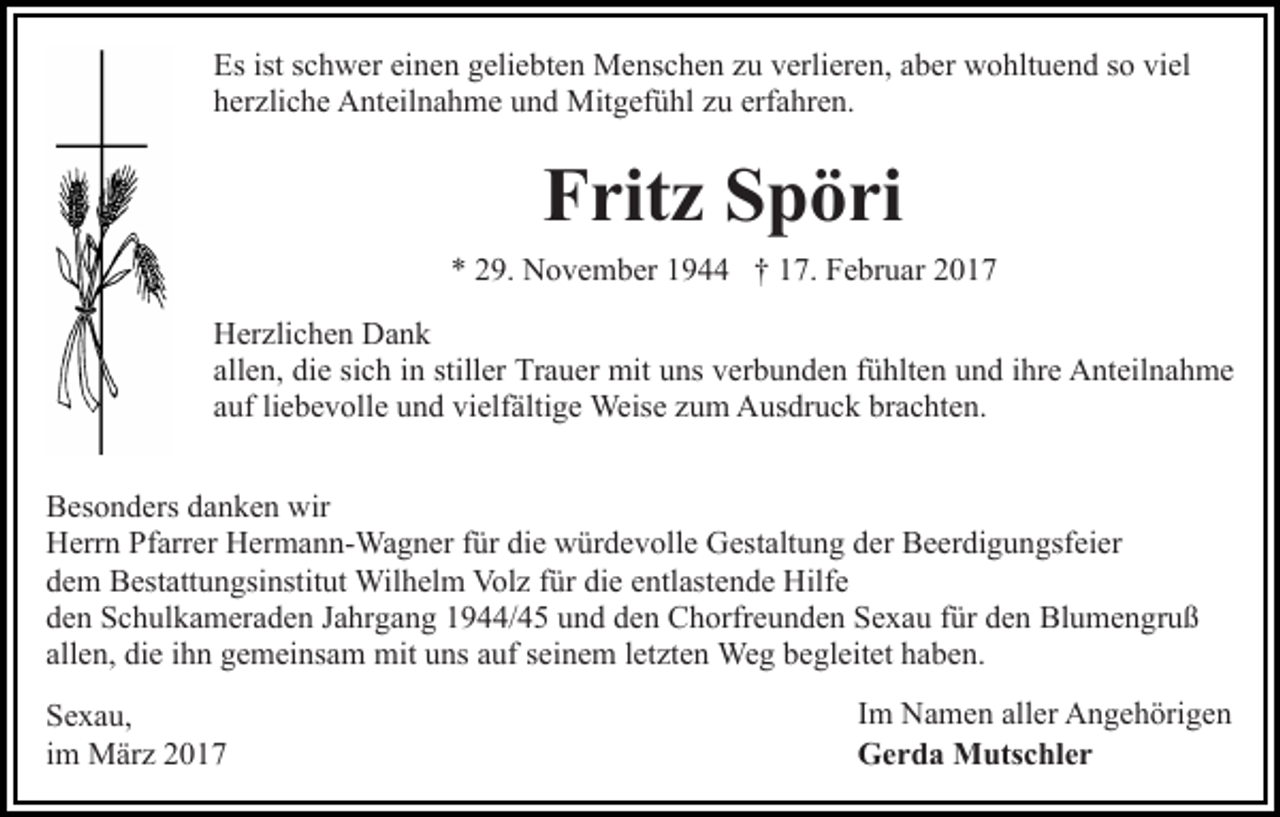 <p>Es ist schwer einen geliebten Menschen zu verlieren, aber wohltuend so viel<br />herzliche Anteilnahme und Mitgefühl zu erfahren.</p><p>Fritz Spöri<br />* 29. November 1944 † 17. Februar 2017<br />Herzlichen Dank<br />allen, die sich in stiller Trauer mit uns verbunden fühlten und ihre Anteilnahme<br />auf liebevolle und vielfältige Weise zum Ausdruck brachten.<br />Besonders danken wir<br />Herrn Pfarrer Hermann-Wagner für die würdevolle Gestaltung der Beerdigungsfeier<br />dem Bestattungsinstitut Wilhelm Volz für die entlastende Hilfe<br />den Schulkameraden Jahrgang 1944/45 und den Chorfreunden Sexau für den Blumengruß<br />allen, die ihn gemeinsam mit uns auf seinem letzten Weg begleitet haben.<br />Sexau,<br />im März 2017</p><p>Im Namen aller Angehörigen<br />Gerda Mutschler</p>