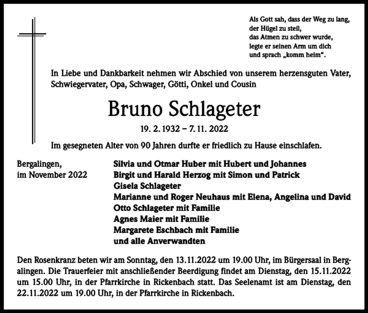<p>Als Gott sah, dass der Weg zu lang,<br />der Hügel zu steil,<br />das Atmen zu schwer wurde,<br />legte er seinen Arm um dich<br />und sprach „komm heim“.</p><p>In Liebe und Dankbarkeit nehmen wir Abschied von unserem herzensguten Vater,<br />Schwiegervater, Opa, Schwager, Götti, Onkel und Cousin</p><p>Bruno Schlageter<br />19. 2. 1932 – 7. 11. 2022<br />Im gesegneten Alter von 90 Jahren durfte er friedlich zu Hause einschlafen.<br />Bergalingen,<br />im November 2022</p><p>Silvia und Otmar Huber mit Hubert und Johannes<br />Birgit und Harald Herzog mit Simon und Patrick<br />Gisela Schlageter<br />Marianne und Roger Neuhaus mit Elena, Angelina und David<br />Otto Schlageter mit Familie<br />Agnes Maier mit Familie<br />Margarete Eschbach mit Familie<br />und alle Anverwandten</p><p>Den Rosenkranz beten wir am Sonntag, den 13.11.2022 um 19.00 Uhr, im Bürgersaal in Bergalingen. Die Trauerfeier mit anschließender Beerdigung findet am Dienstag, den 15.11.2022<br />um 15.00 Uhr, in der Pfarrkirche in Rickenbach statt. Das Seelenamt ist am Dienstag, den<br />22.11.2022 um 19.00 Uhr, in der Pfarrkirche in Rickenbach.</p>