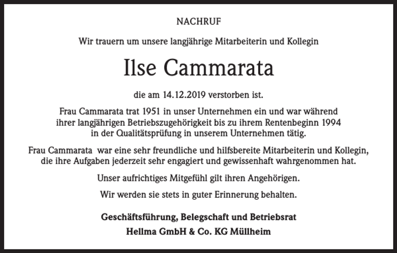 <p>NACHRUF<br />Wir trauern um unsere langjährige Mitarbeiterin und Kollegin</p><p>Ilse Cammarata<br />die am 14.12.2019 verstorben ist.<br />Frau Cammarata trat 1951 in unser Unternehmen ein und war während<br />ihrer langjährigen Betriebszugehörigkeit bis zu ihrem Rentenbeginn 1994<br />in der Qualitätsprüfung in unserem Unternehmen tätig.<br />Frau Cammarata war eine sehr freundliche und hilfsbereite Mitarbeiterin und Kollegin,<br />die ihre Aufgaben jederzeit sehr engagiert und gewissenhaft wahrgenommen hat.<br />Unser aufrichtiges Mitgefühl gilt ihren Angehörigen.<br />Wir werden sie stets in guter Erinnerung behalten.<br />Geschäftsführung, Belegschaft und Betriebsrat<br />Hellma GmbH &amp; Co. KG Müllheim</p>
