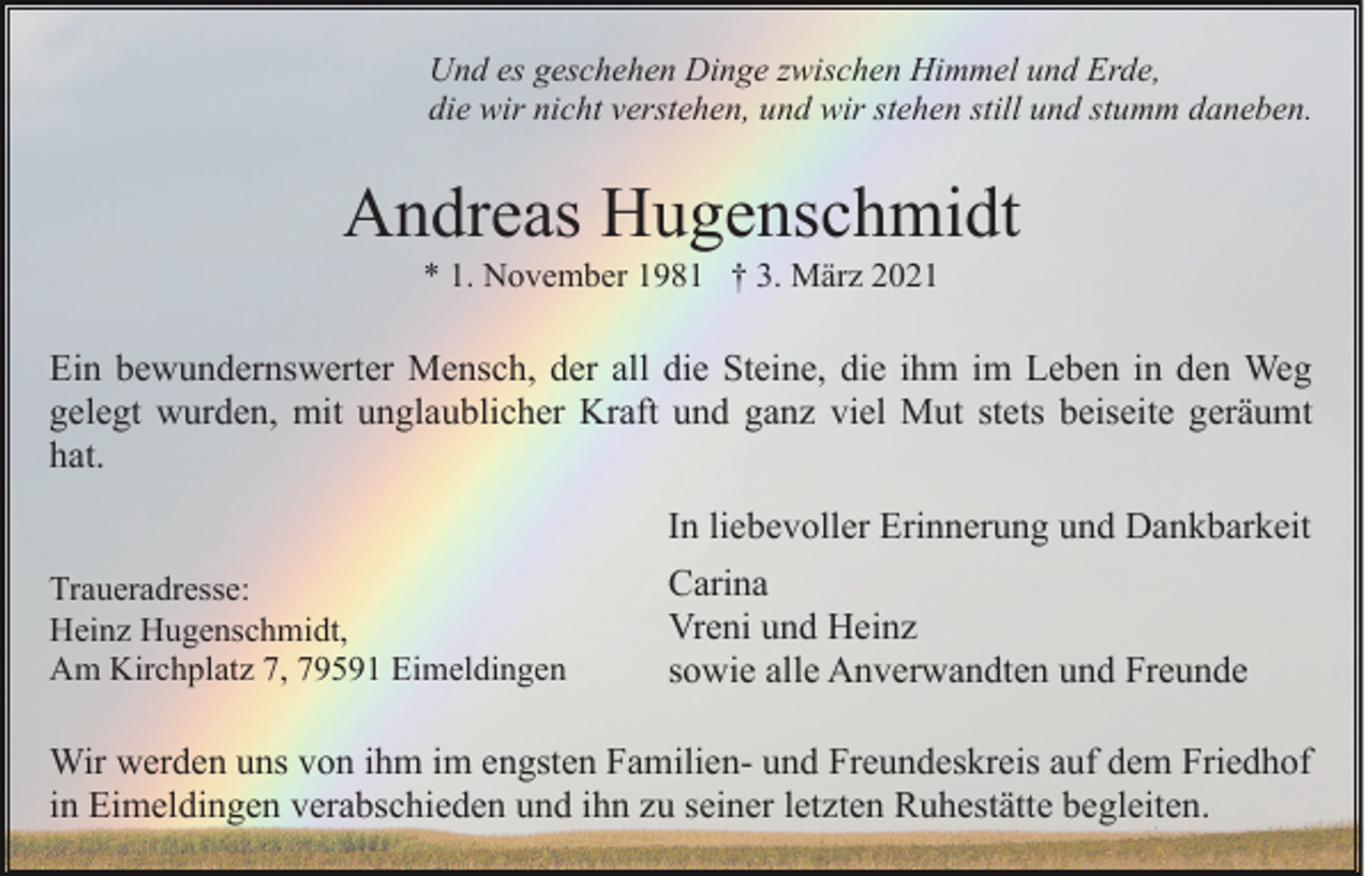 <p>Und es geschehen Dinge zwischen Himmel und Erde,<br />die wir nicht verstehen, und wir stehen still und stumm daneben.</p><p>Andreas Hugenschmidt<br />* 1. November 1981 † 3. März 2021</p><p>Ein bewundernswerter Mensch, der all die Steine, die ihm im Leben in den Weg<br />gelegt wurden, mit unglaublicher Kraft und ganz viel Mut stets beiseite geräumt<br />hat.</p><p>Traueradresse:<br />Heinz Hugenschmidt,<br />Am Kirchplatz 7, 79591 Eimeldingen</p><p>In liebevoller Erinnerung und Dankbarkeit<br />Carina<br />Vreni und Heinz<br />sowie alle Anverwandten und Freunde</p><p>Wir werden uns von ihm im engsten Familien- und Freundeskreis auf dem Friedhof<br />in Eimeldingen verabschieden und ihn zu seiner letzten Ruhestätte begleiten.</p>