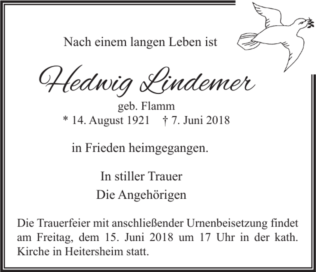 <p>NNach<br />a c h eieinem<br />n e m l alangen<br />n g e n LLeben<br />e b e n ist<br />ist</p><p>Hedwig<br />He<br />d wig LiLindemer<br />n de mer<br />ggeb.<br />e b. Flamm<br />Fl a m m<br />** 114.<br />4. August<br />A u g ust 11921<br />9 2 1 †† 7.<br />7. JJuni<br />u ni 22</p><p>iinn Frieden<br />Fri e d e n heimgegangen.<br />h ei m g e g a n g e n.<br />I n stiller<br />In<br />still er Trauer<br />Tr a u er<br />Di<br />e AAngehörigen<br />n g e h öri g e n<br />Die<br />Di e TrTrauerfeier<br />Die<br />a u erf ei er mit<br />mit aanschließender<br />ns c hli e ß e n d er Ur<br />Urnenbeisetzung<br />n e n b eis et z u n g fifindet<br />n d et<br />aamm Freitag,<br />Fr eit a g, dem<br />d e m 15.<br />1 5. JJuni<br />u ni 2018<br />2 0 1 8 um<br />u m 17<br />1 7 Uhr<br />U hr iinn der<br />d er kath.<br />k at h.<br />Kirche<br />Kir<br />c h e i in<br />n HHeitersheim<br />eit ers h ei m ststatt.<br />att.</p>