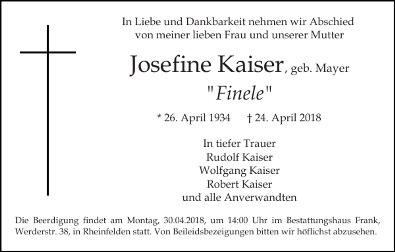 <p>IInn Liebe<br />Li e b e und<br />u n d Dankbarkeit<br />D a n k b ar keit nehmen<br />n e h m e n wir<br />wir Abschied<br />A b s c hi e d<br />Frau<br />vvon<br />o n meiner<br />m ei n er lilieben<br />e b e n Fr<br />a u und<br />u n d unserer<br />u n s er er Mutter<br />M utt er</p><p>Josefine<br />J o s efi n e Kaiser<br />K ai s er , geb.<br />g e b. Mayer<br />M a y er<br />""Finele"<br />Fi nele "</p><p>* 26.<br />2 6. April<br />A pril</p><p>†† 24.<br />2 4. April<br />A pril</p><p>IInn ti<br />tiefer<br />ef er Trauer<br />Tr a u er<br />RRudolf<br />u d olf Kaiser<br />K ai s er<br />WWolfgang<br />olf g a n g KKaiser<br />ai s er<br />RRobert<br />o b ert Kaiser<br />K ai s er<br />uund<br />n d all<br />e Anverwandten<br />A n v er w a n dt e n<br />alle<br />Di e BBeerdigung<br />Die<br />e er di g u n g fifindet<br />n d et am<br />a m Montag,<br />M o nt a g, 30.04.2018,<br />3 0. 0 4. 2 0 18, um<br />u m 114:00<br />4: Uhr<br />U hr iim<br />m Bestattungshaus<br />B e st att u n g s h a u s Frank,<br />Fr a n k,<br />W er d er str. 3 8,<br />h ei n f el d e n statt.<br />st att. Von<br />V o n Beileidsbezeigungen<br />B eil ei ds b e z ei g u n g e n bitten<br />bitt e n wir<br />wi r höflichst<br />h öfli c h st abzusehen.<br />a b z u s e h e n.<br />Werderstr.<br />38,i ninR Rheinfelden</p>