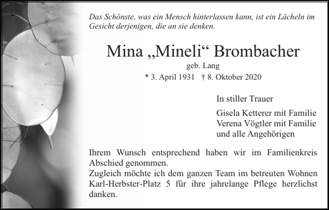<p>Das Schönste, was ein Mensch hinterlassen kann, ist ein Lächeln im<br />Gesicht derjenigen, die an sie denken.</p><p>Mina „Mineli“ Brombacher<br />geb. Lang<br />* 3. April 1931 † 8. Oktober 2020</p><p>In stiller Trauer<br />Gisela Ketterer mit Familie<br />Verena Vögtler mit Familie<br />und alle Angehörigen<br />Ihrem Wunsch entsprechend haben wir im Familienkreis<br />Abschied genommen.<br />Zugleich möchte ich dem ganzen Team im betreuten Wohnen<br />Karl-Herbster-Platz 5 für ihre jahrelange Pflege herzlichst<br />danken.</p>