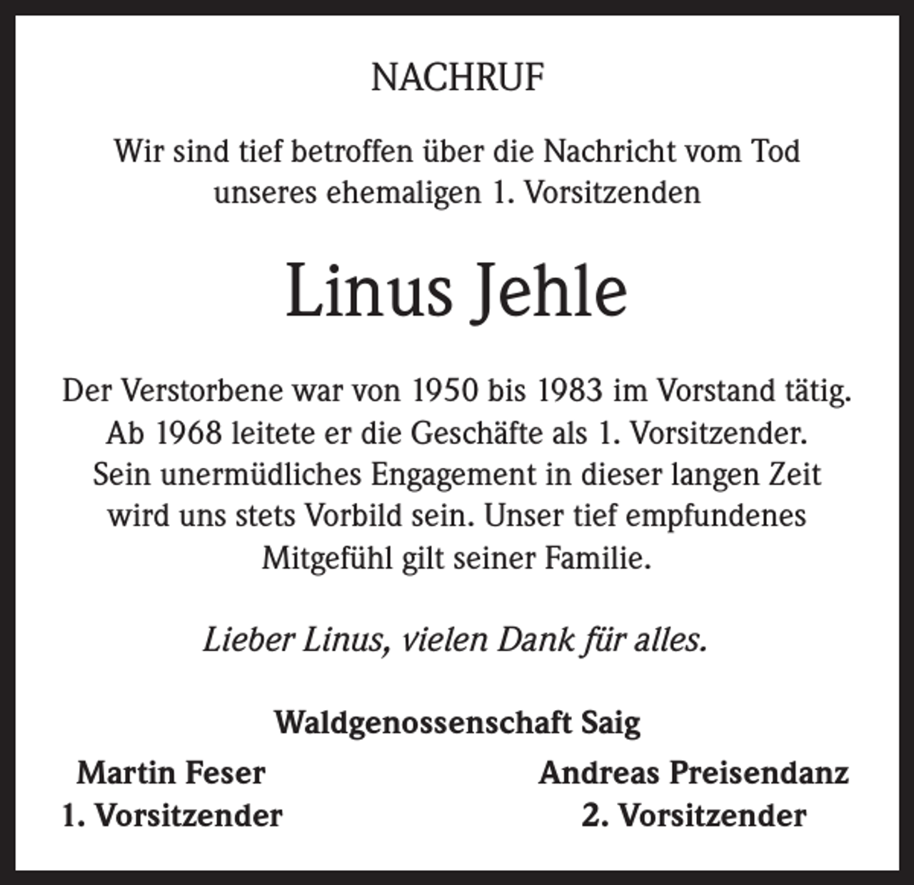 <p>NACHRUF<br />Wir sind tief betroffen über die Nachricht vom Tod<br />unseres ehemaligen 1. Vorsitzenden</p><p>Linus Jehle<br />Der Verstorbene war von 1950 bis 1983 im Vorstand tätig.<br />Ab 1968 leitete er die Geschäfte als 1. Vorsitzender.<br />Sein unermüdliches Engagement in dieser langen Zeit<br />wird uns stets Vorbild sein. Unser tief empfundenes<br />Mitgefühl gilt seiner Familie.<br />Lieber Linus, vielen Dank für alles.<br />Waldgenossenschaft Saig<br />Martin Feser<br />Andreas Preisendanz<br />1. Vorsitzender<br />2. Vorsitzender</p>
