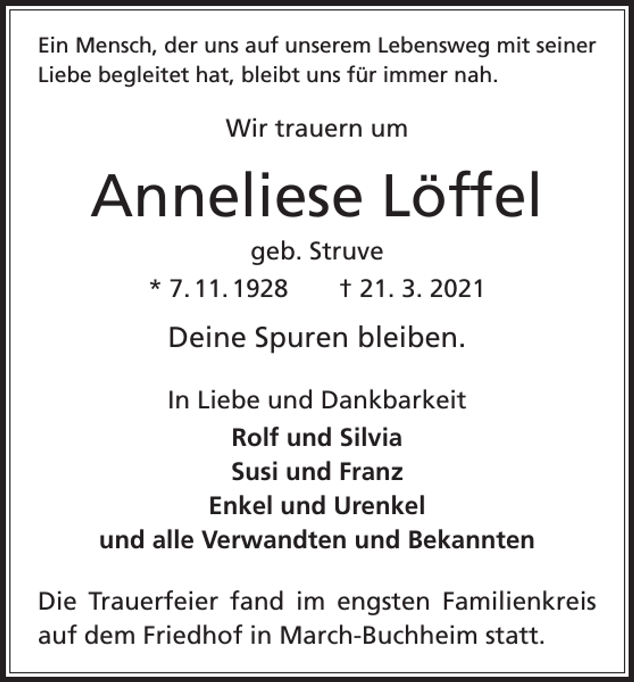 <p>Ein Mensch, der uns auf unserem Lebensweg mit seiner<br />Liebe begleitet hat, bleibt uns für immer nah.</p><p>Wir trauern um</p><p>Anneliese Löffel<br />geb. Struve<br />* 7. 11. 1928 † 21. 3. 2021</p><p>Deine Spuren bleiben.<br />In Liebe und Dankbarkeit<br />Rolf und Silvia<br />Susi und Franz<br />Enkel und Urenkel<br />und alle Verwandten und Bekannten<br />Die Trauerfeier fand im engsten Familienkreis<br />auf dem Friedhof in March-Buchheim statt.</p>