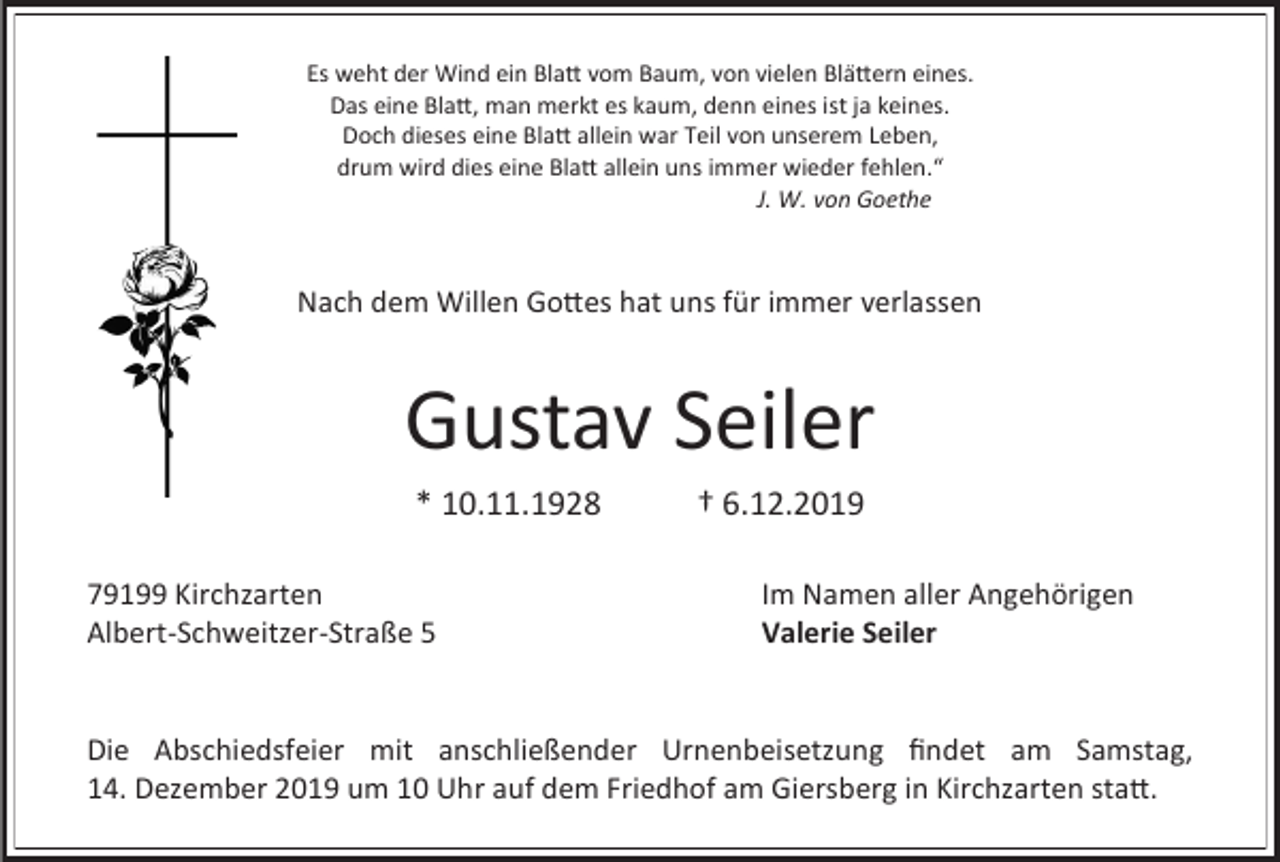 <p>Es weht der Wind ein Blatt vom Baum, von vielen Blättern eines.<br />Das eine Blatt, man merkt es kaum, denn eines ist ja keines.<br />Doch dieses eine Blatt allein war Teil von unserem Leben,<br />drum wird dies eine Blatt allein uns immer wieder fehlen.“<br />J. W. von Goethe</p><p>Nach dem Willen Gottes hat uns für immer verlassen</p><p>Gustav Seiler<br />* 10.11.1928<br />79199 Kirchzarten<br />Albert-Schweitzer-Straße 5</p><p>† 6.12.2019<br />Im Namen aller Angehörigen<br />Valerie Seiler</p><p>Die Abschiedsfeier mit anschließender Urnenbeisetzung findet am Samstag,<br />14. Dezember 2019 um 10 Uhr auf dem Friedhof am Giersberg in Kirchzarten statt.</p>