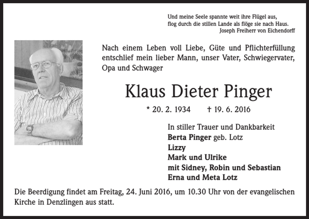 <p>Und meine Seele spannte weit ihre Flügel aus,<br />flog durch die stillen Lande als flöge sie nach Haus.</p><p>Joseph Freiherr von Eichendorff</p><p>Nach einem Leben voll Liebe, Güte und Pflichterfüllung<br />entschlief mein lieber Mann, unser Vater, Schwiegervater,<br />Opa und Schwager</p><p>Klaus Dieter Pinger<br />* 20. 2. 1934 † 19. 6. 2016<br />In stiller Trauer und Dankbarkeit<br />Berta Pinger geb. Lotz<br />Lizzy<br />Mark und Ulrike<br />mit Sidney, Robin und Sebastian<br />Erna und Meta Lotz<br />Die Beerdigung findet am Freitag, 24. Juni 2016, um 10.30 Uhr von der evangelischen<br />Kirche in Denzlingen aus statt.</p>