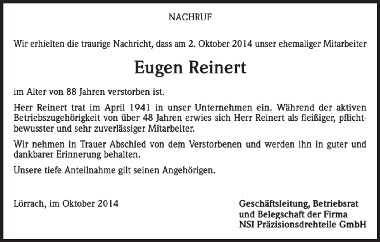 <p>NACHRUF<br />Wir erhielten die traurige Nachricht, dass am 2. Oktober 2014 unser ehemaliger Mitarbeiter</p><p>Eugen Reinert<br />im Alter von 88 Jahren verstorben ist.<br />Herr Reinert trat im April 1941 in unser Unternehmen ein. Während der aktiven<br />Betriebszugehörigkeit von über 48 Jahren erwies sich Herr Reinert als fleißiger, pflichtbewusster und sehr zuverlässiger Mitarbeiter.<br />Wir nehmen in Trauer Abschied von dem Verstorbenen und werden ihn in guter und<br />dankbarer Erinnerung behalten.<br />Unsere tiefe Anteilnahme gilt seinen Angehörigen.<br />Lörrach, im Oktober 2014</p><p>Geschäftsleitung, Betriebsrat<br />und Belegschaft der Firma<br />NSI Präzisionsdrehteile GmbH</p>