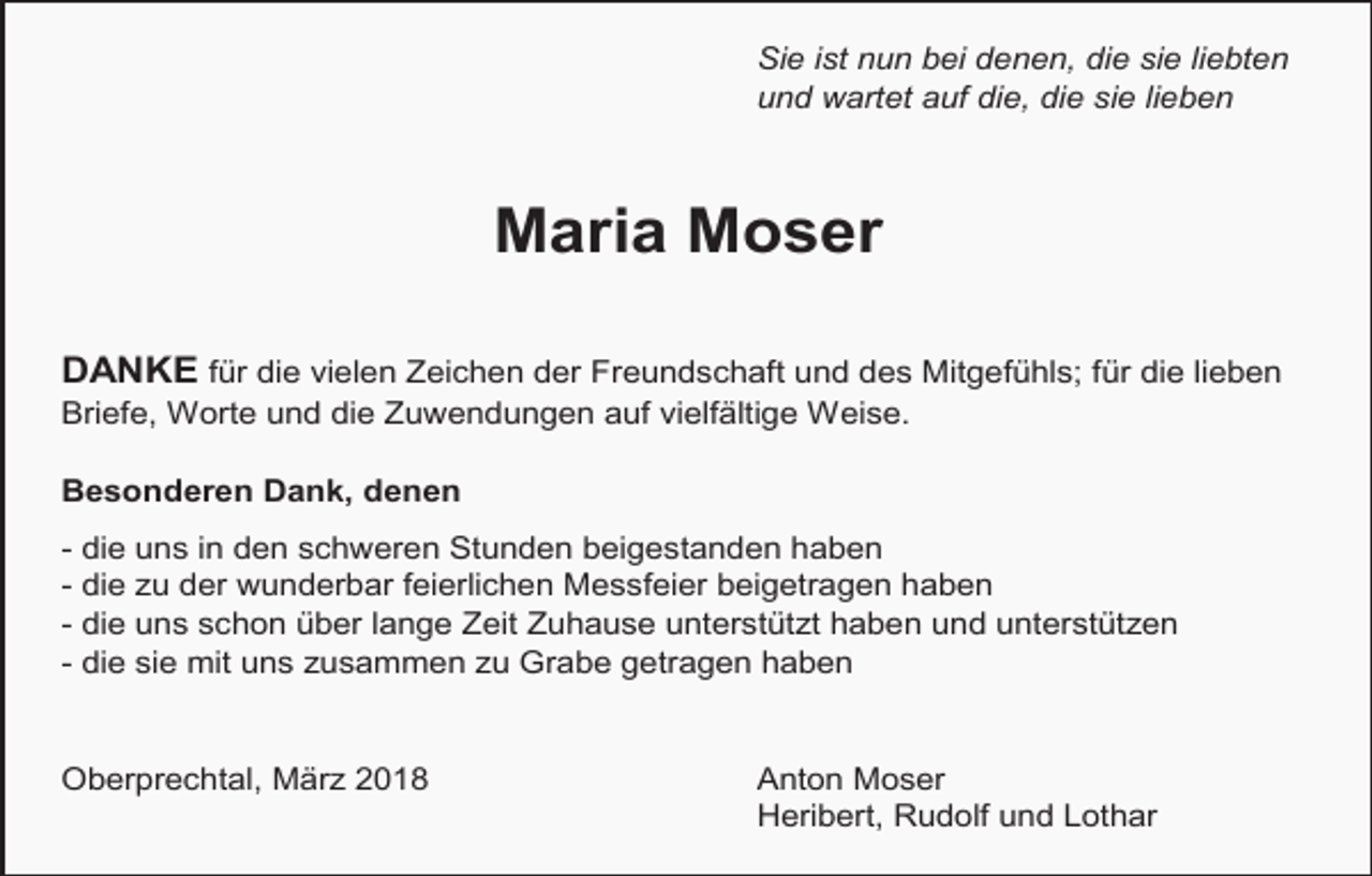 <p>Sie ist nun bei denen, die sie liebten<br />und wartet auf die, die sie lieben</p><p>Maria Moser<br />DANKE für die vielen Zeichen der Freundschaft und des Mitgefühls; für die lieben<br />Briefe, Worte und die Zuwendungen auf vielfältige Weise.<br />Besonderen Dank, denen<br />- die uns in den schweren Stunden beigestanden haben<br />- die zu der wunderbar feierlichen Messfeier beigetragen haben<br />- die uns schon über lange Zeit Zuhause unterstützt haben und unterstützen<br />- die sie mit uns zusammen zu Grabe getragen haben</p><p>Oberprechtal, März 2018</p><p>Anton Moser<br />Heribert, Rudolf und Lothar</p>