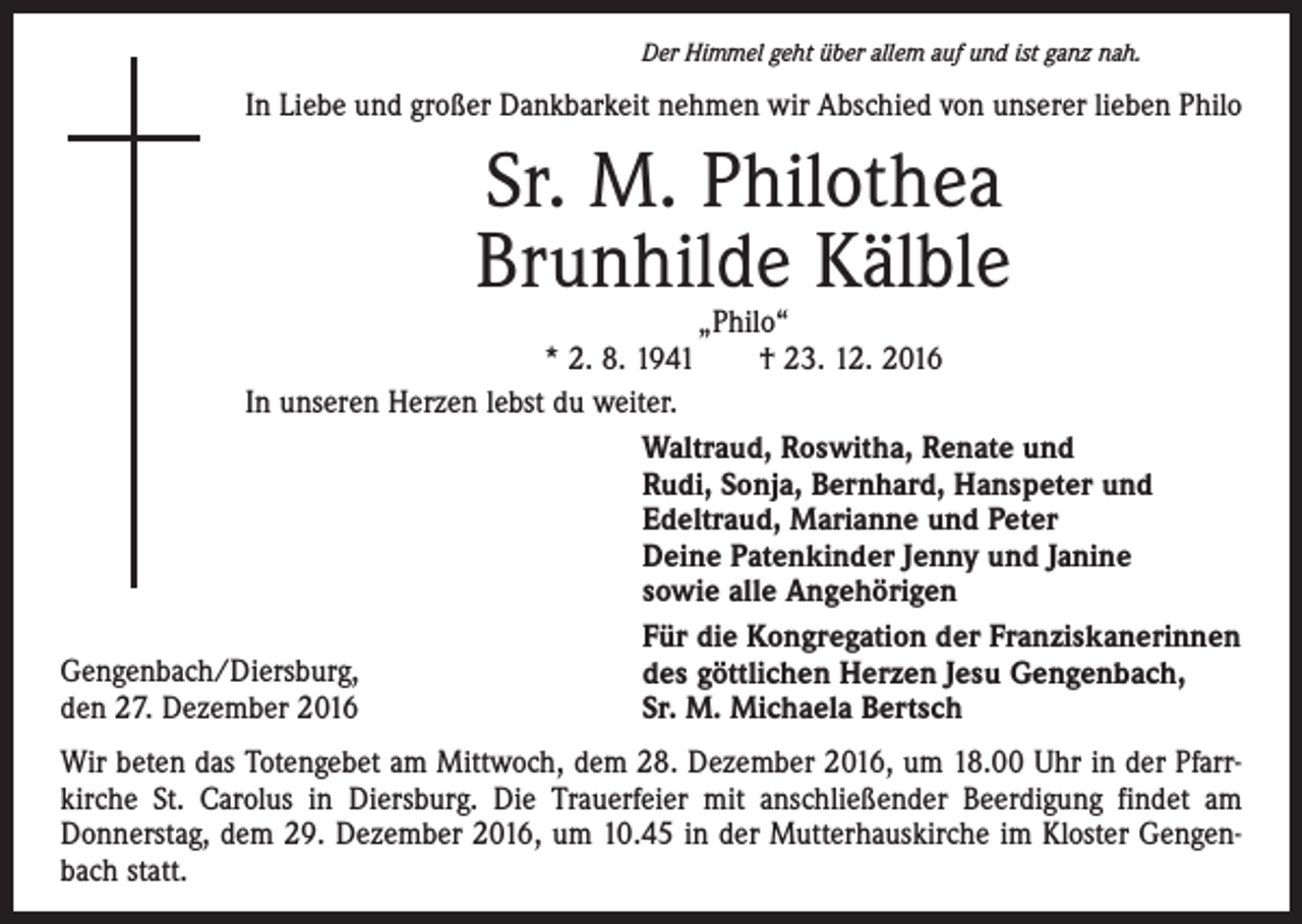 <p>Der Himmel geht über allem auf und ist ganz nah.</p><p>In Liebe und großer Dankbarkeit nehmen wir Abschied von unserer lieben Philo</p><p>Sr. M. Philothea<br />Brunhilde Kälble</p><p>„Philo“<br />* 2. 8. 1941 † 23. 12. 2016<br />In unseren Herzen lebst du weiter.<br />Waltraud, Roswitha, Renate und<br />Rudi, Sonja, Bernhard, Hanspeter und<br />Edeltraud, Marianne und Peter<br />Deine Patenkinder Jenny und Janine<br />sowie alle Angehörigen<br />Für die Kongregation der Franziskanerinnen<br />Gengenbach/Diersburg,<br />des göttlichen Herzen Jesu Gengenbach,<br />den 27. Dezember 2016<br />Sr. M. Michaela Bertsch<br />Wir beten das Totengebet am Mittwoch, dem 28. Dezember 2016, um 18.00 Uhr in der Pfarrkirche St. Carolus in Diersburg. Die Trauerfeier mit anschließender Beerdigung findet am<br />Donnerstag, dem 29. Dezember 2016, um 10.45 in der Mutterhauskirche im Kloster Gengenbach statt.</p>