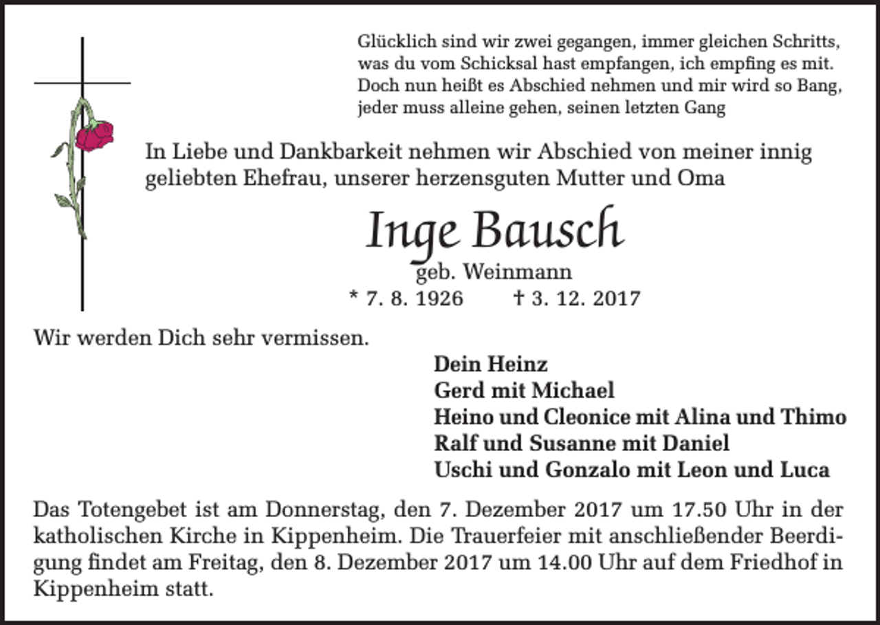 <p>Glücklich sind wir zwei gegangen, immer gleichen Schritts,<br />was du vom Schicksal hast empfangen, ich empfing es mit.<br />Doch nun heißt es Abschied nehmen und mir wird so Bang,<br />jeder muss alleine gehen, seinen letzten Gang</p><p>In Liebe und Dankbarkeit nehmen wir Abschied von meiner innig<br />geliebten Ehefrau, unserer herzensguten Mutter und Oma</p><p>Inge Bausch</p><p>geb. Weinmann<br />* 7. 8. 1926<br />† 3. 12. 2017<br />Wir werden Dich sehr vermissen.</p><p>Dein Heinz<br />Gerd mit Michael<br />Heino und Cleonice mit Alina und Thimo<br />Ralf und Susanne mit Daniel<br />Uschi und Gonzalo mit Leon und Luca</p><p>Das Totengebet ist am Donnerstag, den 7. Dezember 2017 um 17.50 Uhr in der<br />katholischen Kirche in Kippenheim. Die Trauerfeier mit anschließender Beerdigung findet am Freitag, den 8. Dezember 2017 um 14.00 Uhr auf dem Friedhof in<br />Kippenheim statt.</p>