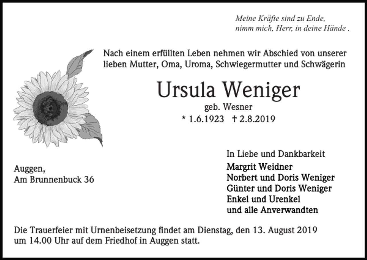 <p>Meine Kräfte sind zu Ende,<br />nimm mich, Herr, in deine Hände .</p><p>Nach einem erfüllten Leben nehmen wir Abschied von unserer<br />lieben Mutter, Oma, Uroma, Schwiegermutter und Schwägerin</p><p>Ursula Weniger<br />geb. Wesner<br />* 1.6.1923 † 2.8.2019</p><p>In Liebe und Dankbarkeit<br />Auggen,<br />Am Brunnenbuck 36</p><p>Die Trauerfeier mit Urnenbeisetzung findet am Dienstag, den 13. August 2019<br />um 14.00 Uhr auf dem Friedhof in Auggen statt.</p>