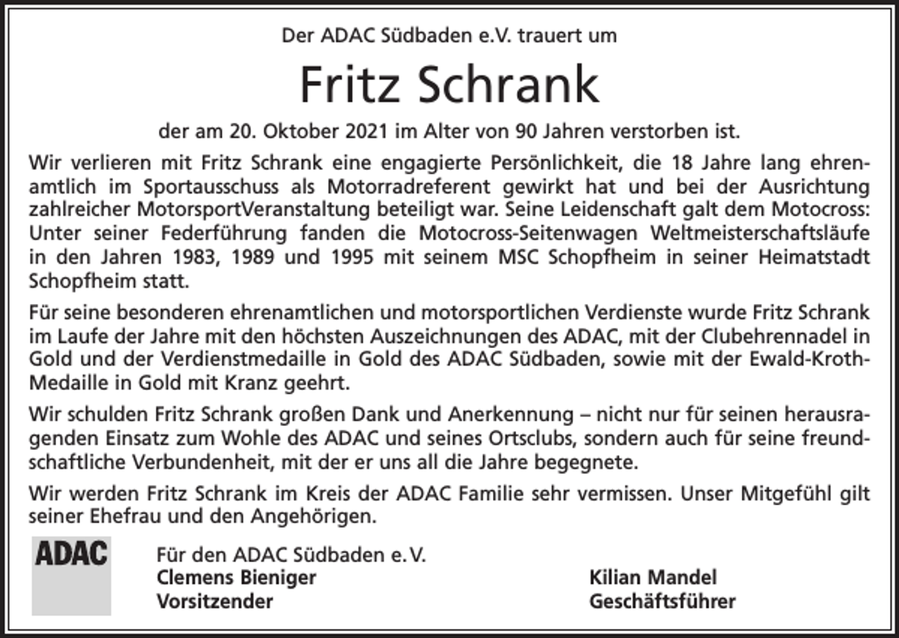 <p>Der ADAC Südbaden e.V. trauert um</p><p>Fritz Schrank<br />der am 20. Oktober 2021 im Alter von 90 Jahren verstorben ist.<br />Wir verlieren mit Fritz Schrank eine engagierte Persönlichkeit, die 18 Jahre lang ehrenamtlich im Sportausschuss als Motorradreferent gewirkt hat und bei der Ausrichtung<br />zahlreicher MotorsportVeranstaltung beteiligt war. Seine Leidenschaft galt dem Motocross:<br />Unter seiner Federführung fanden die Motocross-Seitenwagen Weltmeisterschaftsläufe<br />in den Jahren 1983, 1989 und 1995 mit seinem MSC Schopfheim in seiner Heimatstadt<br />Schopfheim statt.<br />Für seine besonderen ehrenamtlichen und motorsportlichen Verdienste wurde Fritz Schrank<br />im Laufe der Jahre mit den höchsten Auszeichnungen des ADAC, mit der Clubehrennadel in<br />Gold und der Verdienstmedaille in Gold des ADAC Südbaden, sowie mit der Ewald-KrothMedaille in Gold mit Kranz geehrt.<br />Wir schulden Fritz Schrank großen Dank und Anerkennung – nicht nur für seinen herausragenden Einsatz zum Wohle des ADAC und seines Ortsclubs, sondern auch für seine freundschaftliche Verbundenheit, mit der er uns all die Jahre begegnete.<br />Wir werden Fritz Schrank im Kreis der ADAC Familie sehr vermissen. Unser Mitgefühl gilt<br />seiner Ehefrau und den Angehörigen.<br />Für den ADAC Südbaden e. V.<br />Clemens Bieniger<br />Kilian Mandel<br />Vorsitzender Geschäftsführer</p>