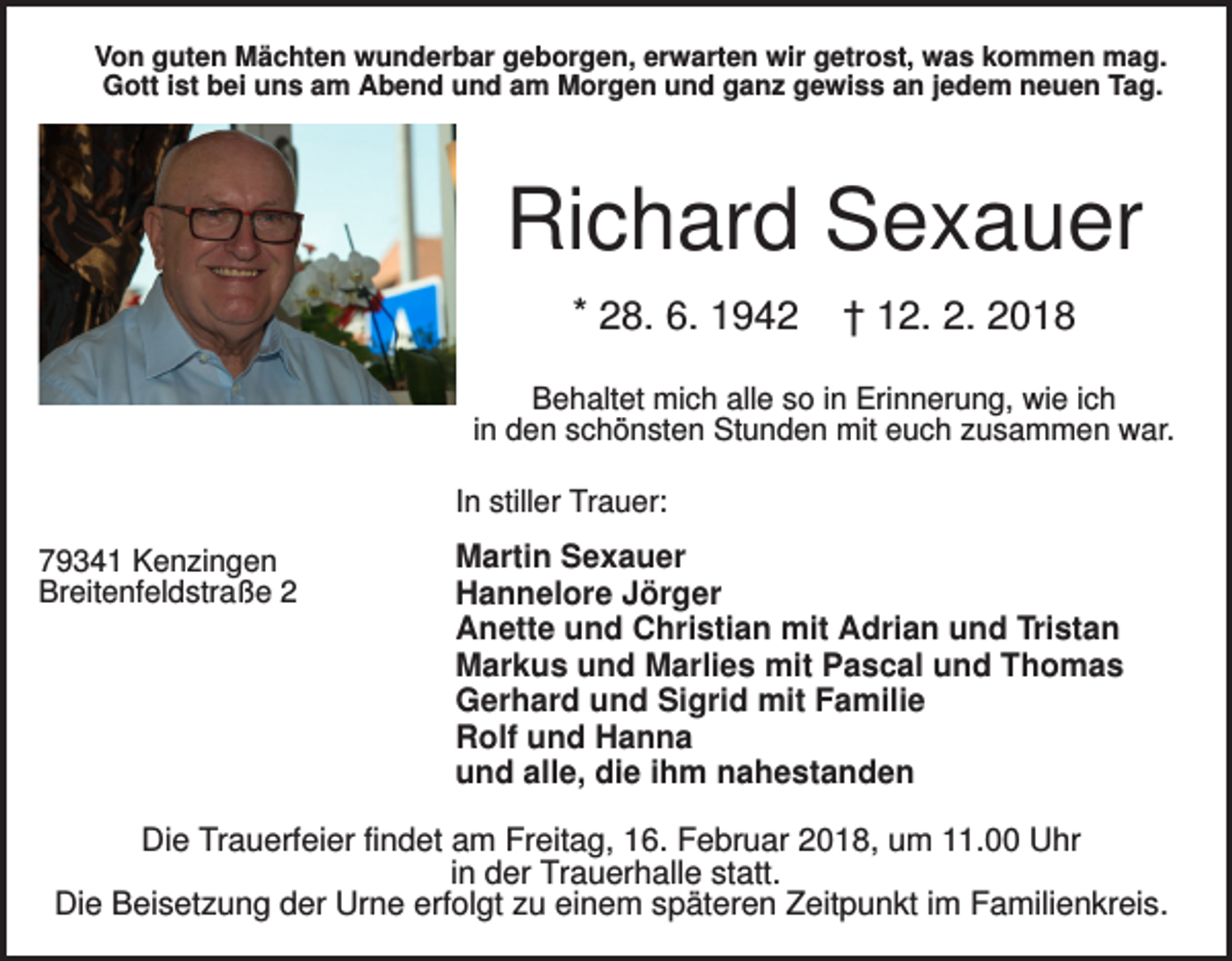 <p>Von guten Mächten wunderbar geborgen, erwarten wir getrost, was kommen mag.<br />Gott ist bei uns am Abend und am Morgen und ganz gewiss an jedem neuen Tag.</p><p>Richard Sexauer<br />* 28. 6. 1942</p><p>† 12. 2. 2018</p><p>Behaltet mich alle so in Erinnerung, wie ich<br />in den schönsten Stunden mit euch zusammen war.<br />In stiller Trauer:<br />79341 Kenzingen<br />Breitenfeldstraße 2</p><p>Martin Sexauer<br />Hannelore Jörger<br />Anette und Christian mit Adrian und Tristan<br />Markus und Marlies mit Pascal und Thomas<br />Gerhard und Sigrid mit Familie<br />Rolf und Hanna<br />und alle, die ihm nahestanden</p><p>Die Trauerfeier findet am Freitag, 16. Februar 2018, um 11.00 Uhr<br />in der Trauerhalle statt.<br />Die Beisetzung der Urne erfolgt zu einem späteren Zeitpunkt im Familienkreis.</p>