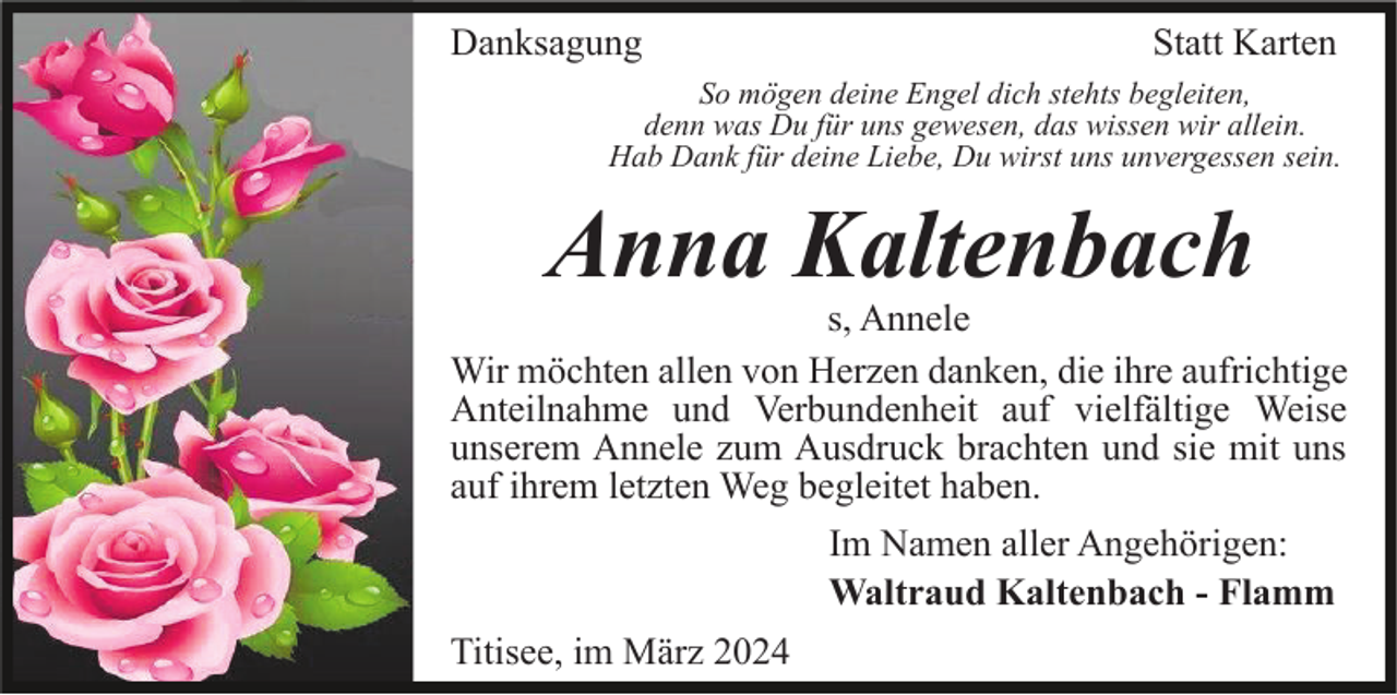 Danksagung Statt Karten
So mögen deine Engel dich stehts begleiten,
denn was Du für uns gewesen, das wissen wir allein.
Hab Dank für deine Liebe, Du wirst uns unvergessen sein.
Anna Kaltenbach
s, Annele
Wir möchten allen von Herzen danken, die ihre aufrichtige
Anteilnahme und Verbundenheit auf vielfältige Weise
unserem Annele zum Ausdruck brachten und sie mit uns
auf ihrem letzten Weg begleitet haben.
Im Namen aller Angehörigen:
Waltraud Kaltenbach - Flamm
Titisee, im März 2024