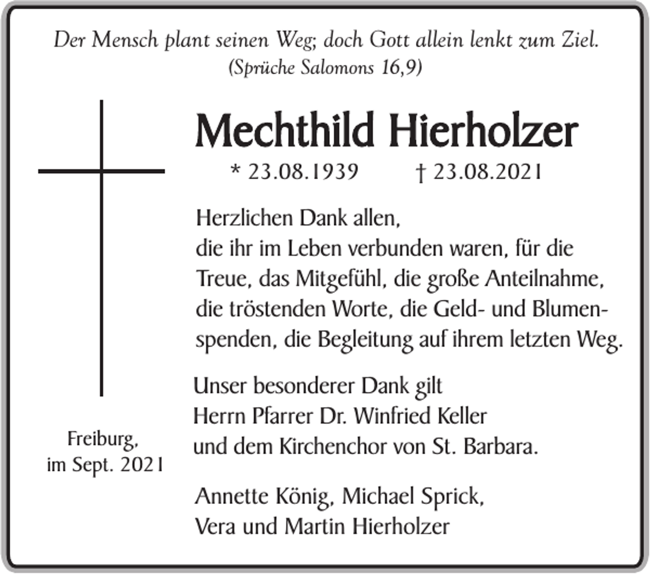 <p>Der Mensch plant seinen Weg; doch Gott allein lenkt zum Ziel.<br />(Sprüche Salomons 16,9)</p><p>Mechthild Hierholzer<br />* 23.08.1939</p><p>† 23.08.2021</p><p>Herzlichen Dank allen,<br />die ihr im Leben verbunden waren, für die<br />Treue, das Mitgefühl, die große Anteilnahme,<br />die tröstenden Worte, die Geld- und Blumenspenden, die Begleitung auf ihrem letzten Weg.</p><p>Freiburg,<br />im Sept. 2021</p><p>Unser besonderer Dank gilt<br />Herrn Pfarrer Dr. Winfried Keller<br />und dem Kirchenchor von St. Barbara.<br />Annette König, Michael Sprick,<br />Vera und Martin Hierholzer</p>