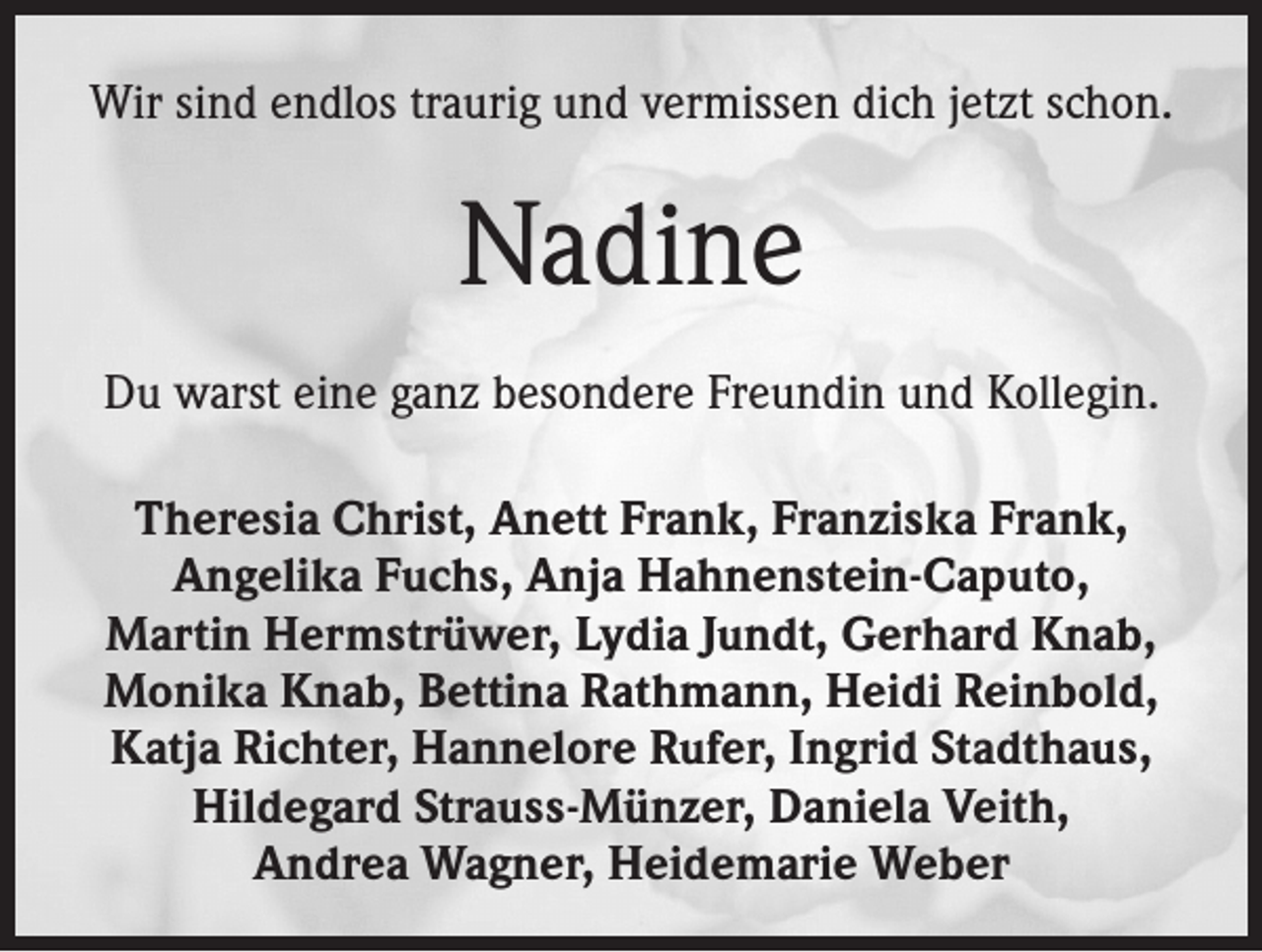 <p>Wir sind endlos traurig und vermissen dich jetzt schon.</p><p>Nadine<br />Du warst eine ganz besondere Freundin und Kollegin.<br />Theresia Christ, Anett Frank, Franziska Frank,<br />Angelika Fuchs, Anja Hahnenstein-Caputo,<br />Martin Hermstrüwer, Lydia Jundt, Gerhard Knab,<br />Monika Knab, Bettina Rathmann, Heidi Reinbold,<br />Katja Richter, Hannelore Rufer, Ingrid Stadthaus,<br />Hildegard Strauss-Münzer, Daniela Veith,<br />Andrea Wagner, Heidemarie Weber</p>