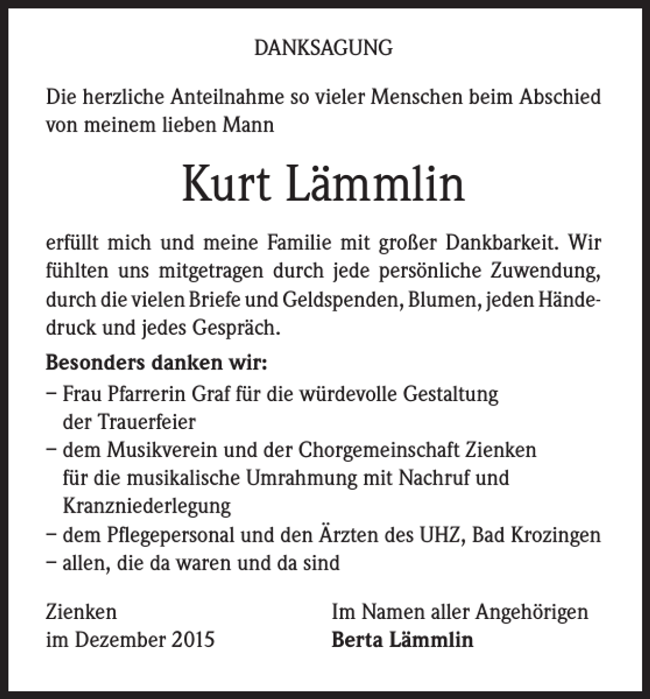 <p>DANKSAGUNG<br />Die herzliche Anteilnahme so vieler Menschen beim Abschied<br />von meinem lieben Mann</p><p>Kurt Lämmlin<br />erfüllt mich und meine Familie mit großer Dankbarkeit. Wir<br />fühlten uns mitgetragen durch jede persönliche Zuwendung,<br />durch die vielen Briefe und Geldspenden, Blumen, jeden Händedruck und jedes Gespräch.<br />Besonders danken wir:<br />– Frau Pfarrerin Graf für die würdevolle Gestaltung<br />der Trauerfeier<br />– dem Musikverein und der Chorgemeinschaft Zienken<br />für die musikalische Umrahmung mit Nachruf und<br />Kranzniederlegung<br />– dem Pflegepersonal und den Ärzten des UHZ, Bad Krozingen<br />– allen, die da waren und da sind<br />Zienken<br />im Dezember 2015</p><p>Im Namen aller Angehörigen<br />Berta Lämmlin</p>