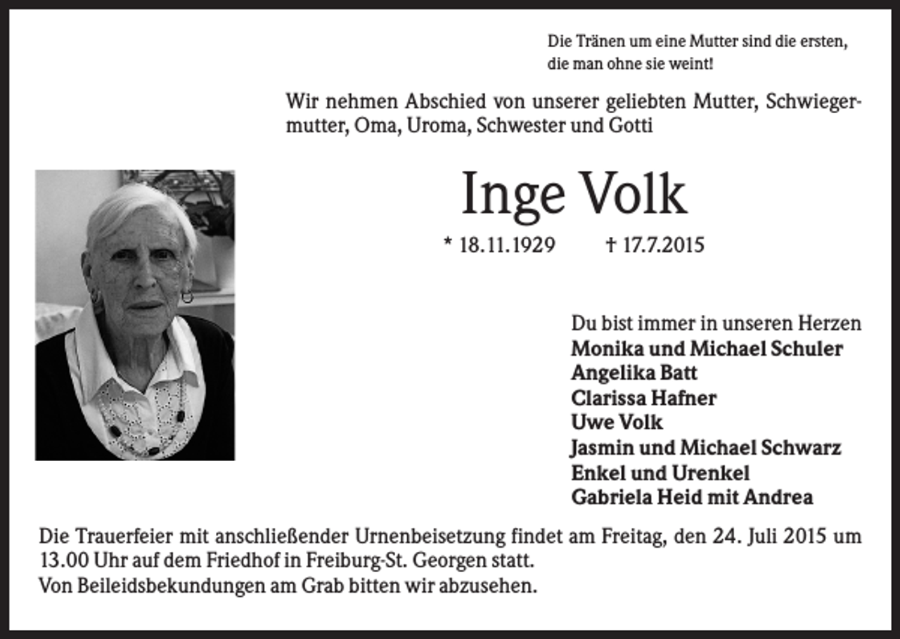 <p>Die Tränen um eine Mutter sind die ersten,<br />die man ohne sie weint!</p><p>Wir nehmen Abschied von unserer geliebten Mutter, Schwiegermutter, Oma, Uroma, Schwester und Gotti</p><p>Inge Volk<br />* 18.11.1929</p><p>† 17.7.2015</p><p>Du bist immer in unseren Herzen<br />Monika und Michael Schuler<br />Angelika Batt<br />Clarissa Hafner<br />Uwe Volk<br />Jasmin und Michael Schwarz<br />Enkel und Urenkel<br />Gabriela Heid mit Andrea<br />Die Trauerfeier mit anschließender Urnenbeisetzung findet am Freitag, den 24. Juli 2015 um<br />13.00 Uhr auf dem Friedhof in Freiburg-St. Georgen statt.<br />Von Beileidsbekundungen am Grab bitten wir abzusehen.</p>