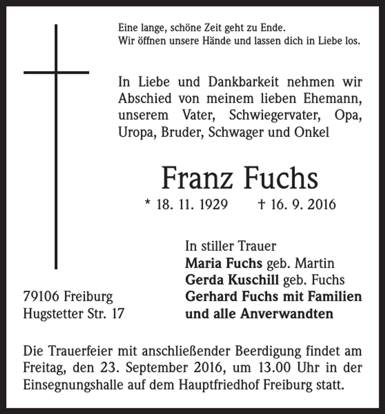 <p>Eine lange, schöne Zeit geht zu Ende.<br />Wir öffnen unsere Hände und lassen dich in Liebe los.</p><p>In Liebe und Dankbarkeit nehmen wir<br />Abschied von meinem lieben Ehemann,<br />unserem Vater, Schwiegervater, Opa,<br />Uropa, Bruder, Schwager und Onkel</p><p>Franz Fuchs</p><p>* 18. 11. 1929 † 16. 9. 2016</p><p>79106 Freiburg<br />Hugstetter Str. 17</p><p>In stiller Trauer<br />Maria Fuchs geb. Martin<br />Gerda Kuschill geb. Fuchs<br />Gerhard Fuchs mit Familien<br />und alle Anverwandten</p><p>Die Trauerfeier mit anschließender Beerdigung findet am<br />Freitag, den 23. September 2016, um 13.00 Uhr in der<br />Einsegnungshalle auf dem Hauptfriedhof Freiburg statt.</p>
