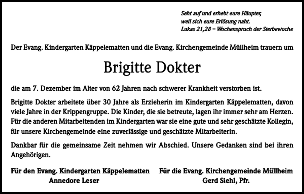 <p>Seht auf und erhebt eure Häupter,<br />weil sich eure Erlösung naht.<br />Lukas 21,28 – Wochenspruch der Sterbewoche</p><p>Der Evang. Kindergarten Käppelematten und die Evang. Kirchengemeinde Müllheim trauern um</p><p>Brigitte Dokter<br />die am 7. Dezember im Alter von 62 Jahren nach schwerer Krankheit verstorben ist.<br />Brigitte Dokter arbeitete über 30 Jahre als Erzieherin im Kindergarten Käppelematten, davon<br />viele Jahre in der Krippengruppe. Die Kinder, die sie betreute, lagen ihr immer sehr am Herzen.<br />Für die anderen Mitarbeitenden im Kindergarten war sie eine gute und sehr geschätzte Kollegin,<br />für unsere Kirchengemeinde eine zuverlässige und geschätzte Mitarbeiterin.<br />Dankbar für die gemeinsame Zeit nehmen wir Abschied. Unsere Gedanken sind bei ihren<br />Angehörigen.<br />ür den Evang. Kindergarten Käppelematten<br />F</p><p>Annedore Leser</p><p>Für die Evang. Kirchengemeinde Müllheim<br />Gerd Siehl, Pfr.</p>