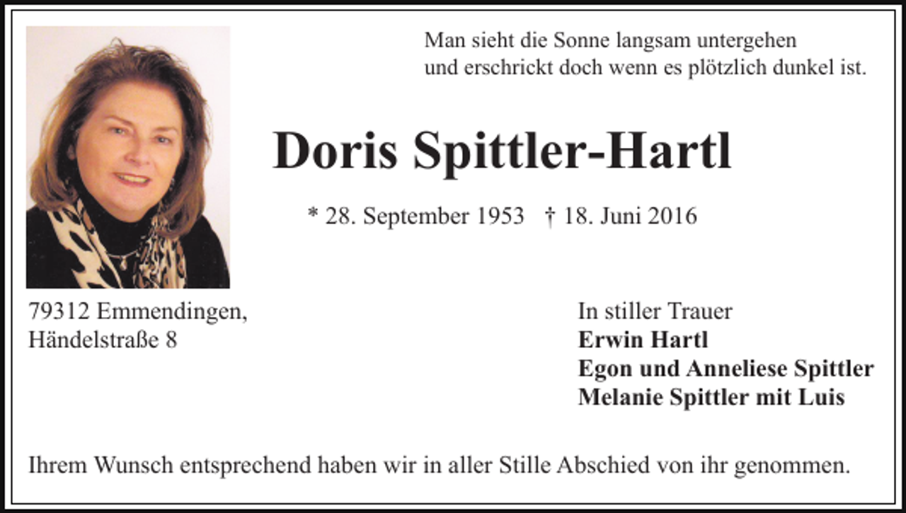<p>Man sieht die Sonne langsam untergehen<br />und erschrickt doch wenn es plötzlich dunkel ist.</p><p>Doris Spittler-Hartl<br />* 28. September 1953 † 18. Juni 2016</p><p>79312 Emmendingen,<br />Händelstraße 8</p><p>In stiller Trauer<br />Erwin Hartl<br />Egon und Anneliese Spittler<br />Melanie Spittler mit Luis</p><p>Ihrem Wunsch entsprechend haben wir in aller Stille Abschied von ihr genommen.</p>
