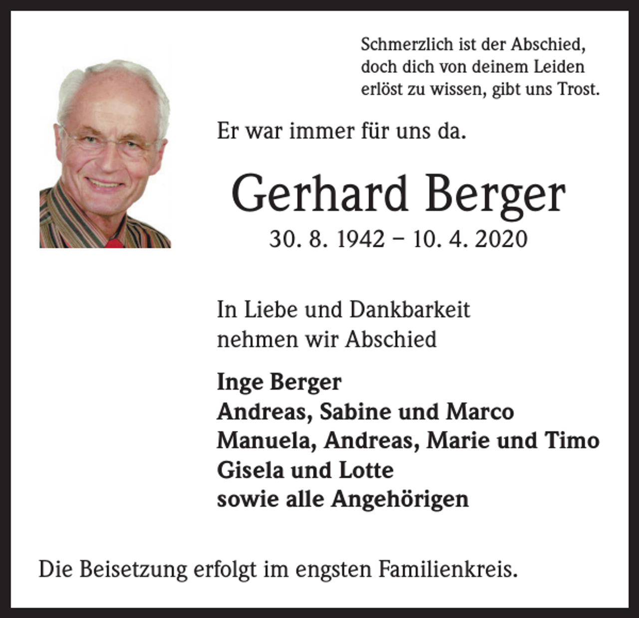 <p>Schmerzlich ist der Abschied,<br />doch dich von deinem Leiden<br />erlöst zu wissen, gibt uns Trost.</p><p>Er war immer für uns da.</p><p>Gerhard Berger<br />30. 8. 1942 – 10. 4. 2020</p><p>In Liebe und Dankbarkeit<br />nehmen wir Abschied<br />Inge Berger<br />Andreas, Sabine und Marco<br />Manuela, Andreas, Marie und Timo<br />Gisela und Lotte<br />sowie alle Angehörigen<br />Die Beisetzung erfolgt im engsten Familienkreis.</p>