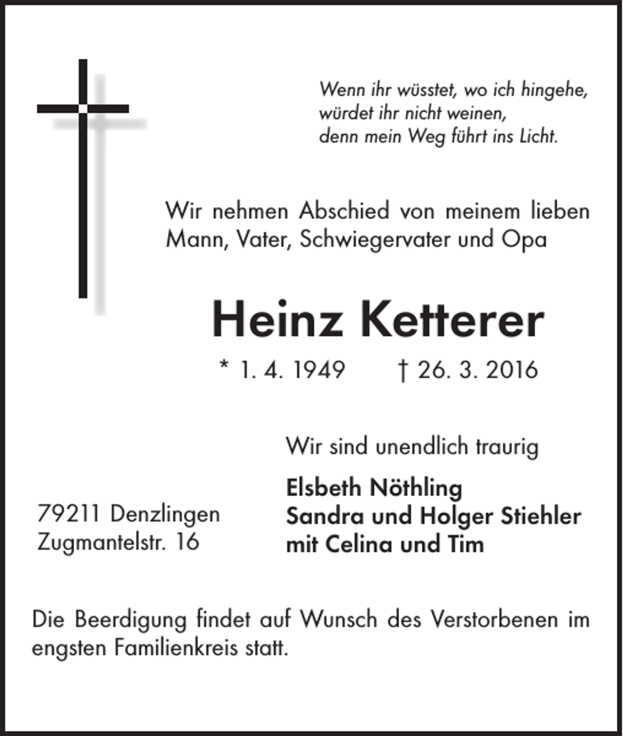 <p>Wenn ihr wüsstet, wo ich hingehe,<br />würdet ihr nicht weinen,<br />denn mein Weg führt ins Licht.</p><p>Wir nehmen Abschied von meinem lieben<br />Mann, Vater, Schwiegervater und Opa</p><p>Heinz Ketterer<br />* 1. 4. 1949 † 26. 3. 2016<br />Wir sind unendlich traurig<br />79211 Denzlingen<br />Zugmantelstr. 16</p><p>Elsbeth Nöthling<br />Sandra und Holger Stiehler<br />mit Celina und Tim</p><p>Die Beerdigung findet auf Wunsch des Verstorbenen im<br />engsten Familienkreis statt.</p>