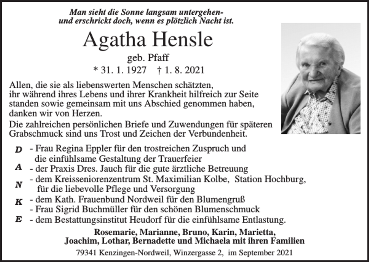 <p>Man sieht die Sonne langsam untergehenund erschrickt doch, wenn es plötzlich Nacht ist.</p><p>Agatha Hensle<br />geb. Pfaff<br />* 31. 1. 1927 † 1. 8. 2021<br />Allen, die sie als liebenswerten Menschen schätzten,<br />ihr während ihres Lebens und ihrer Krankheit hilfreich zur Seite<br />standen sowie gemeinsam mit uns Abschied genommen haben,<br />danken wir von Herzen.<br />Die zahlreichen persönlichen Briefe und Zuwendungen für späteren<br />Grabschmuck sind uns Trost und Zeichen der Verbundenheit.<br />D - Frau Regina Eppler für den trostreichen Zuspruch und<br />die einfühlsame Gestaltung der Trauerfeier<br />A - der Praxis Dres. Jauch für die gute ärztliche Betreuung<br />- dem Kreisseniorenzentrum St. Maximilian Kolbe, Station Hochburg,<br />N<br />für die liebevolle Pflege und Versorgung<br />K - dem Kath. Frauenbund Nordweil für den Blumengruß<br />- Frau Sigrid Buchmüller für den schönen Blumenschmuck<br />E - dem Bestattungsinstitut Heudorf für die einfühlsame Entlastung.<br />Rosemarie, Marianne, Bruno, Karin, Marietta,<br />Joachim, Lothar, Bernadette und Michaela mit ihren Familien<br />79341 Kenzingen-Nordweil, Winzergasse 2, im September 2021</p>