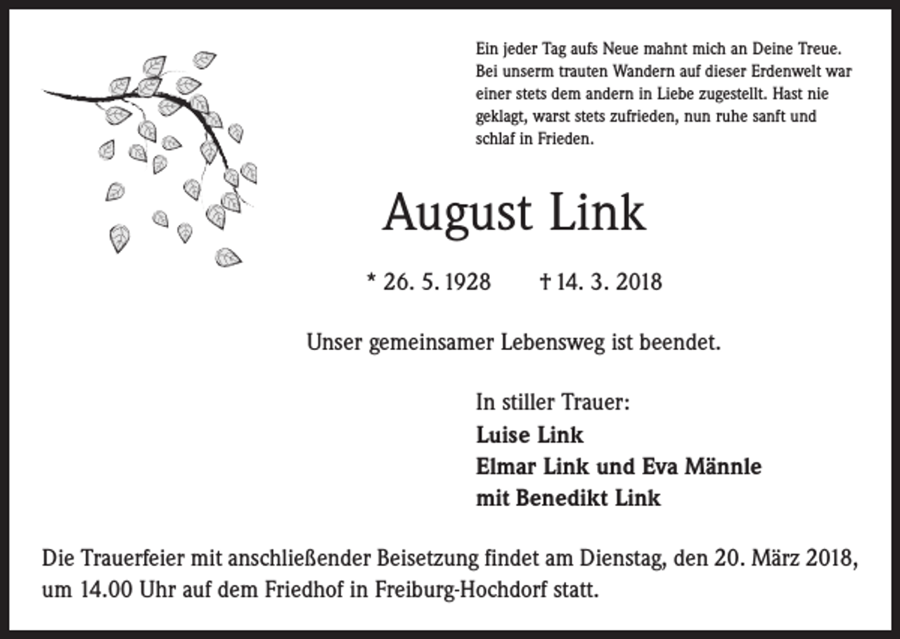 <p>Ein jeder Tag aufs Neue mahnt mich an Deine Treue.<br />Bei unserm trauten Wandern auf dieser Erdenwelt war<br />einer stets dem andern in Liebe zugestellt. Hast nie<br />geklagt, warst stets zufrieden, nun ruhe sanft und<br />schlaf in Frieden.</p><p>August Link<br />* 26. 5. 1928 † 14. 3. 2018<br />Unser gemeinsamer Lebensweg ist beendet.<br />In stiller Trauer:<br />Luise Link<br />Elmar Link und Eva Männle<br />mit Benedikt Link<br />Die Trauerfeier mit anschließender Beisetzung findet am Dienstag, den 20. März 2018,<br />um 14.00 Uhr auf dem Friedhof in Freiburg-Hochdorf statt.</p>