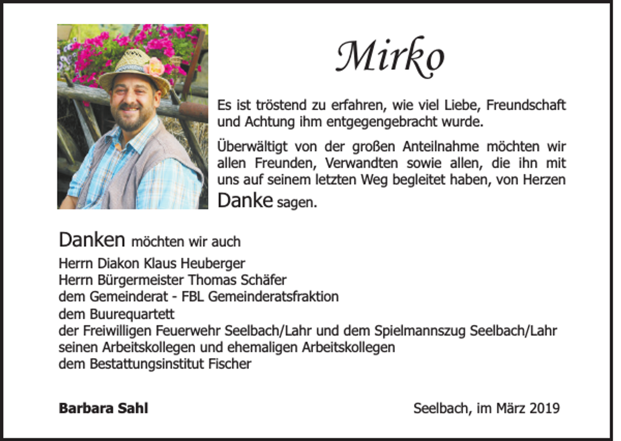 <p>Mirko<br />Es ist tröstend zu erfahren, wie viel Liebe, Freundschaft<br />und Achtung ihm entgegengebracht wurde.<br />Überwältigt von der großen Anteilnahme möchten wir<br />allen Freunden, Verwandten sowie allen, die ihn mit<br />uns auf seinem letzten Weg begleitet haben, von Herzen</p><p>Danke sagen.<br />Danken möchten wir auch<br />Herrn Diakon Klaus Heuberger<br />Herrn Bürgermeister Thomas Schäfer<br />dem Gemeinderat - FBL Gemeinderatsfraktion<br />dem Buurequartett<br />der Freiwilligen Feuerwehr Seelbach/Lahr und dem Spielmannszug Seelbach/Lahr<br />seinen Arbeitskollegen und ehemaligen Arbeitskollegen<br />dem Bestattungsinstitut Fischer<br />Barbara Sahl</p><p>Seelbach, im März 2019</p>