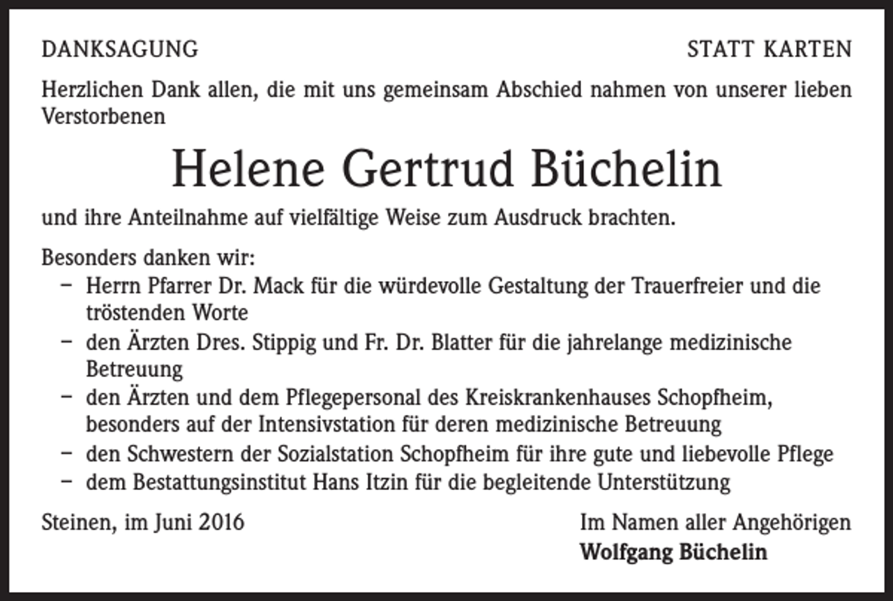 <p>DANKSAGUNG</p><p>STATT KARTEN</p><p>Herzlichen Dank allen, die mit uns gemeinsam Abschied nahmen von unserer lieben<br />Verstorbenen</p><p>Helene Gertrud Büchelin<br />und ihre Anteilnahme auf vielfältige Weise zum Ausdruck brachten.<br />Besonders danken wir:<br />– Herrn Pfarrer Dr. Mack für die würdevolle Gestaltung der Trauerfreier und die<br />tröstenden Worte<br />– den Ärzten Dres. Stippig und Fr. Dr. Blatter für die jahrelange medizinische<br />Betreuung<br />– den Ärzten und dem Pflegepersonal des Kreiskrankenhauses Schopfheim,<br />besonders auf der Intensivstation für deren medizinische Betreuung<br />– den Schwestern der Sozialstation Schopfheim für ihre gute und liebevolle Pflege<br />– dem Bestattungsinstitut Hans Itzin für die begleitende Unterstützung<br />Steinen, im Juni 2016</p><p>Im Namen aller Angehörigen<br />Wolfgang Büchelin</p>