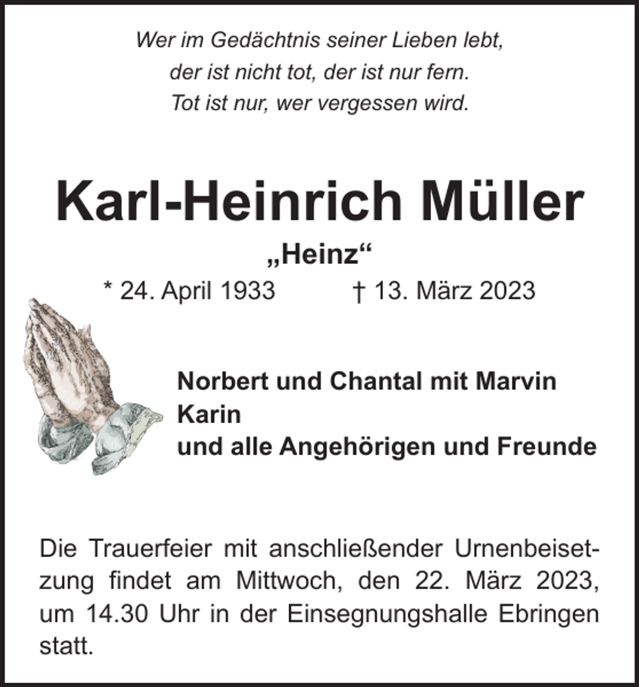<p>Wer im Gedächtnis seiner Lieben lebt,<br />der ist nicht tot, der ist nur fern.<br />Tot ist nur, wer vergessen wird.</p><p>Karl-Heinrich Müller<br />„Heinz“</p><p>* 24. April 1933 † 13. März 2023<br />Norbert und Chantal mit Marvin<br />Karin<br />und alle Angehörigen und Freunde</p><p>Die Trauerfeier mit anschließender Urnenbeisetzung findet am Mittwoch, den 22. März 2023,<br />um 14.30 Uhr in der Einsegnungshalle Ebringen<br />statt.</p>