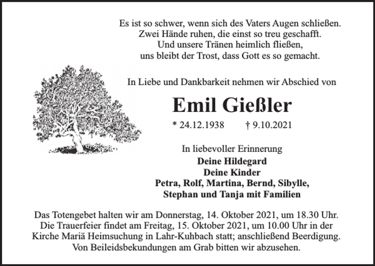 <p>Es ist so schwer, wenn sich des Vaters Augen schließen.<br />Zwei Hände ruhen, die einst so treu geschafft.<br />Und unsere Tränen heimlich fließen,<br />uns bleibt der Trost, dass Gott es so gemacht.<br />In Liebe und Dankbarkeit nehmen wir Abschied von</p><p>Emil Gießler<br />* 24.12.1938</p><p>† 9.10.2021</p><p>In liebevoller Erinnerung<br />Deine Hildegard<br />Deine Kinder<br />Petra, Rolf, Martina, Bernd, Sibylle,<br />Stephan und Tanja mit Familien<br />Das Totengebet halten wir am Donnerstag, 14. Oktober 2021, um 18.30 Uhr.<br />Die Trauerfeier findet am Freitag, 15. Oktober 2021, um 10.00 Uhr in der<br />Kirche Mariä Heimsuchung in Lahr-Kuhbach statt; anschließend Beerdigung.<br />Von Beileidsbekundungen am Grab bitten wir abzusehen.</p>