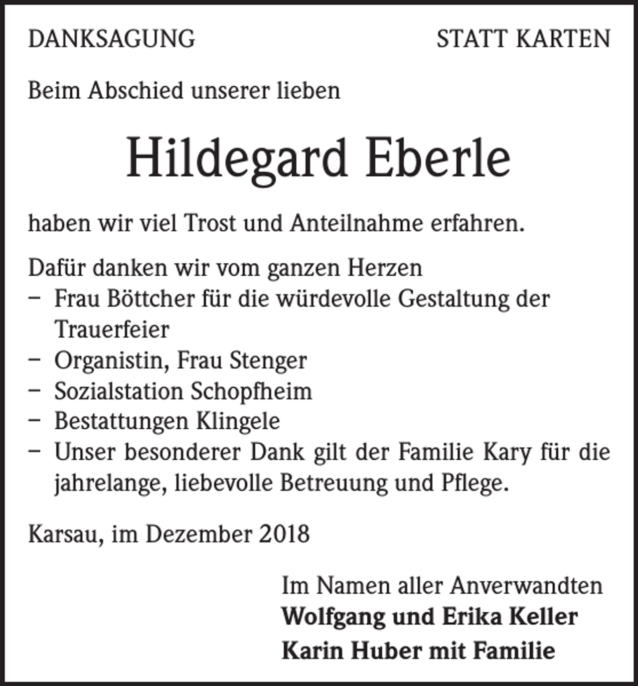 <p>DANKSAGUNG</p><p>STATT KARTEN</p><p>Beim Abschied unserer lieben</p><p>Hildegard Eberle<br />haben wir viel Trost und Anteilnahme erfahren.<br />Dafür danken wir vom ganzen Herzen<br />– Frau Böttcher für die würdevolle Gestaltung der<br />Trauerfeier<br />– Organistin, Frau Stenger<br />– Sozialstation Schopfheim<br />– Bestattungen Klingele<br />– Unser besonderer Dank gilt der Familie Kary für die<br />jahrelange, liebevolle Betreuung und Pflege.<br />Karsau, im Dezember 2018<br />Im Namen aller Anverwandten<br />Wolfgang und Erika Keller<br />Karin Huber mit Familie</p>