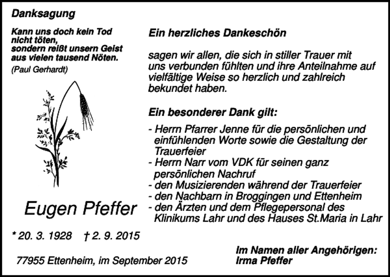 <p>Danksagung<br />Kann uns doch kein Tod<br />nicht töten,<br />sondern reißt unsern Geist<br />aus vielen tausend Nöten.<br />(Paul Gerhardt)</p><p>Ein herzliches Dankeschön<br />sagen wir allen, die sich in stiller Trauer mit<br />uns verbunden fühlten und ihre Anteilnahme auf<br />vielfältige Weise so herzlich und zahlreich<br />bekundet haben.<br />Ein besonderer Dank gilt:</p><p>Eugen Pfeffer<br />* 20. 3. 1928</p><p>- Herrn Pfarrer Jenne für die persönlichen und<br />einfühlenden Worte sowie die Gestaltung der<br />Trauerfeier<br />- Herrn Narr vom VDK für seinen ganz<br />persönlichen Nachruf<br />- den Musizierenden während der Trauerfeier<br />- den Nachbarn in Broggingen und Ettenheim<br />- den Ärzten und dem Pflegepersonal des<br />Klinikums Lahr und des Hauses St.Maria in Lahr</p><p>† 2. 9. 2015</p><p>77955 Ettenheim, im September 2015</p><p>Im Namen aller Angehörigen:<br />Irma Pfeffer</p>