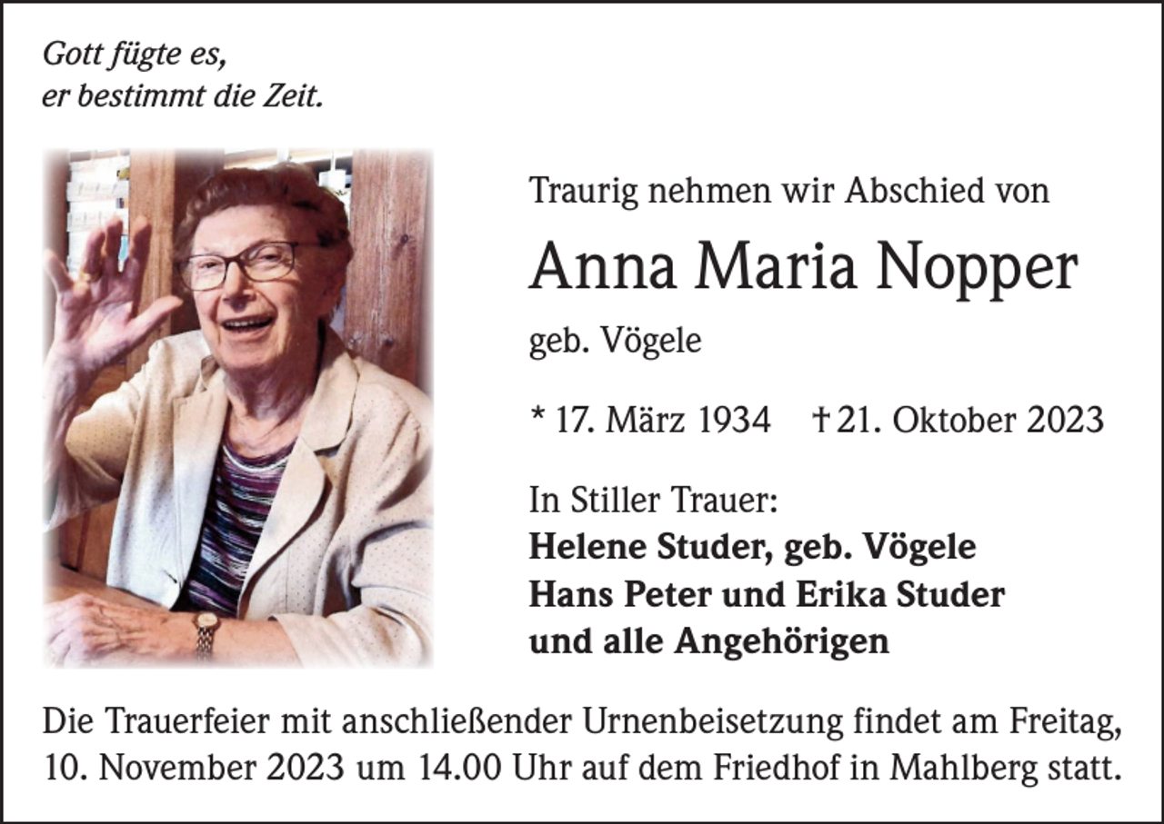 <p>Gott fügte es,<br />er bestimmt die Zeit.</p><p>Traurig nehmen wir Abschied von</p><p>Anna Maria Nopper<br />geb. Vögele<br />* 17. März 1934</p><p>† 21. Oktober 2023</p><p>In Stiller Trauer:<br />Helene Studer, geb. Vögele<br />Hans Peter und Erika Studer<br />und alle Angehörigen<br />Die Trauerfeier mit anschließender Urnenbeisetzung findet am Freitag,<br />10. November 2023 um 14.00 Uhr auf dem Friedhof in Mahlberg statt.</p>