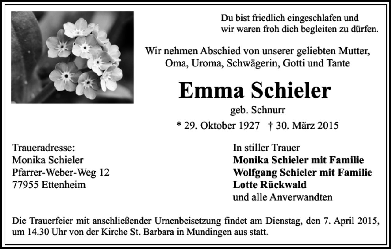 <p>Du bist friedlich eingeschlafen und<br />wir waren froh dich begleiten zu dürfen.</p><p>Wir nehmen Abschied von unserer geliebten Mutter,<br />Oma, Uroma, Schwägerin, Gotti und Tante</p><p>Emma Schieler</p><p>geb. Schnurr<br />* 29. Oktober 1927 † 30. März 2015<br />Traueradresse:<br />Monika Schieler<br />Pfarrer-Weber-Weg 12<br />77955 Ettenheim</p><p>In stiller Trauer<br />Monika Schieler mit Familie<br />Wolfgang Schieler mit Familie<br />Lotte Rückwald<br />und alle Anverwandten</p><p>Die Trauerfeier mit anschließender Urnenbeisetzung findet am Dienstag, den 7. April 2015,<br />um 14.30 Uhr von der Kirche St. Barbara in Mundingen aus statt.</p>
