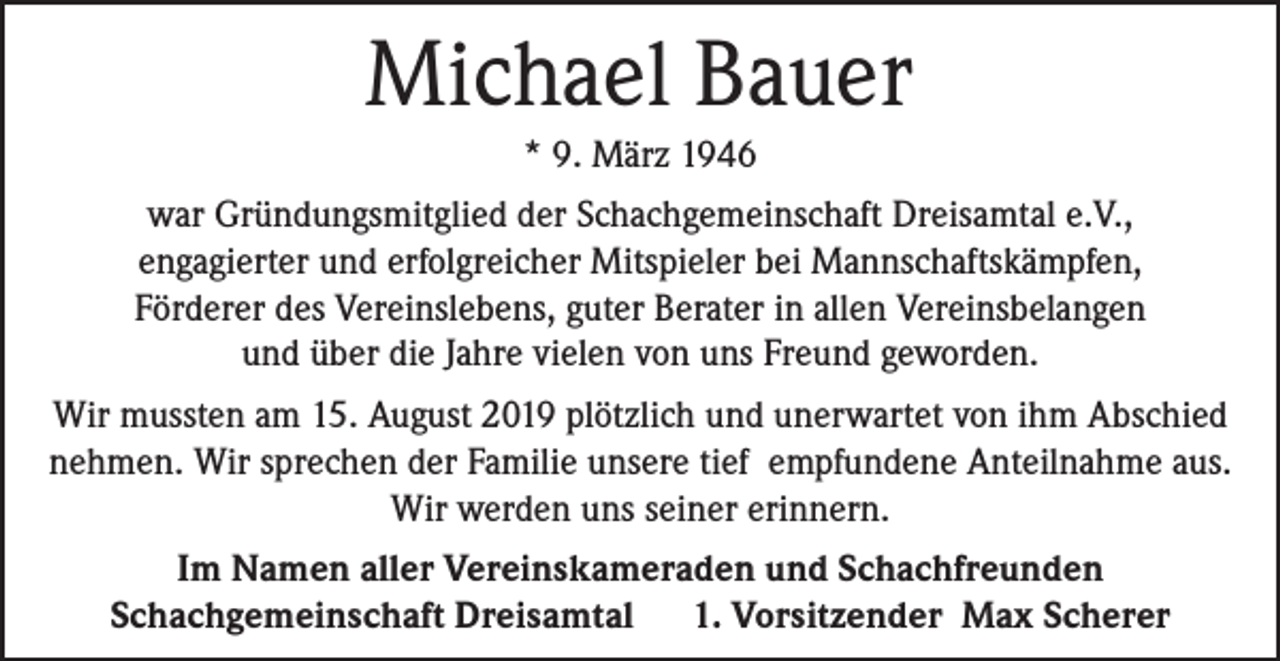 <p>Michael Bauer<br />* 9. März 1946<br />war Gründungsmitglied der Schachgemeinschaft Dreisamtal e.V.,<br />engagierter und erfolgreicher Mitspieler bei Mannschaftskämpfen,<br />Förderer des Vereinslebens, guter Berater in allen Vereinsbelangen<br />und über die Jahre vielen von uns Freund geworden.<br />Wir mussten am 15. August 2019 plötzlich und unerwartet von ihm Abschied<br />nehmen. Wir sprechen der Familie unsere tief empfundene Anteilnahme aus.<br />Wir werden uns seiner erinnern.<br />Im Namen aller Vereinskameraden und Schachfreunden<br />Schachgemeinschaft Dreisamtal<br />1. Vorsitzender Max Scherer</p>