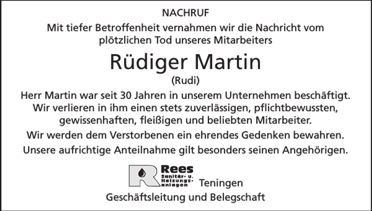 <p>NACHRUF<br />Mit tiefer Betroffenheit vernahmen wir die Nachricht vom<br />plötzlichen Tod unseres Mitarbeiters</p><p>Rüdiger Martin<br />(Rudi)<br />Herr Martin war seit 30 Jahren in unserem Unternehmen beschäftigt.<br />Wir verlieren in ihm einen stets zuverlässigen, pflichtbewussten,<br />gewissenhaften, fleißigen und beliebten Mitarbeiter.<br />Wir werden dem Verstorbenen ein ehrendes Gedenken bewahren.<br />Unsere aufrichtige Anteilnahme gilt besonders seinen Angehörigen.<br />Teningen<br />Geschäftsleitung und Belegschaft</p>