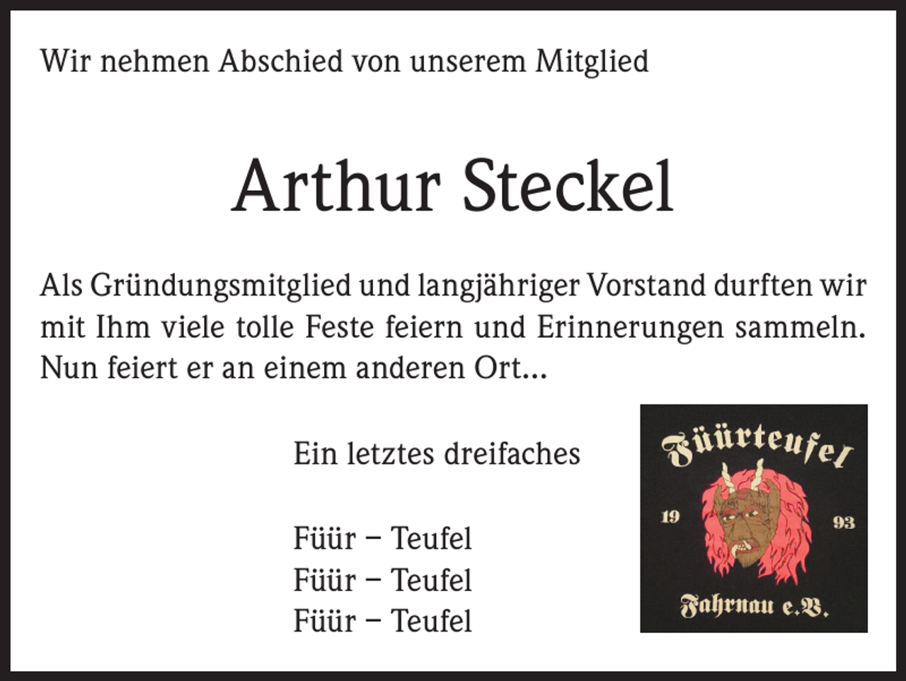<p>Wir nehmen Abschied von unserem Mitglied</p><p>Arthur Steckel<br />Als Gründungsmitglied und langjähriger Vorstand durften wir<br />mit Ihm viele tolle Feste feiern und Erinnerungen sammeln.<br />Nun feiert er an einem anderen Ort…<br />Ein letztes dreifaches<br />Füür – Teufel<br />Füür – Teufel<br />Füür – Teufel</p>