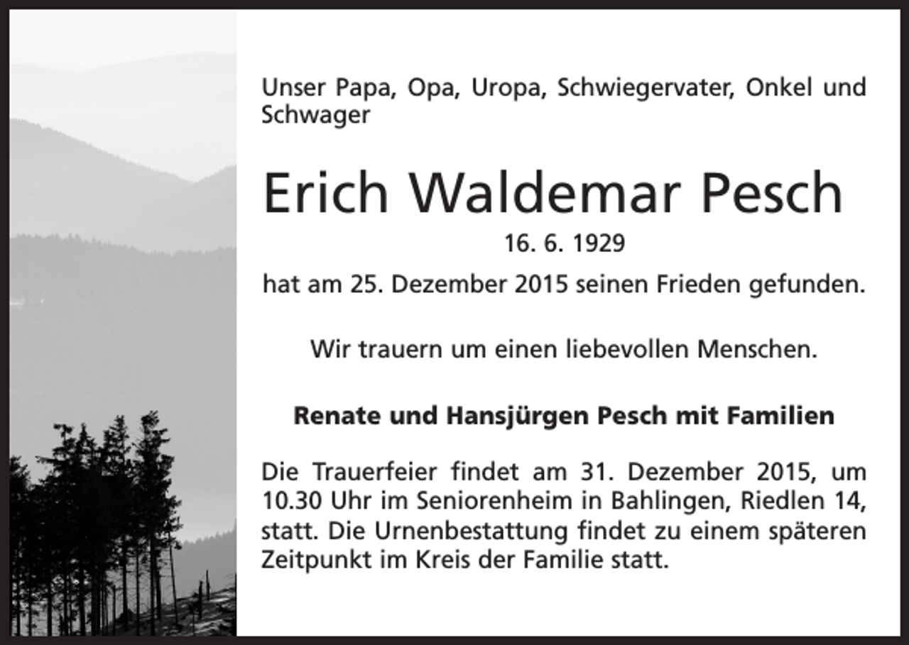 <p>Unser Papa, Opa, Uropa, Schwiegervater, Onkel und<br />Schwager</p><p>Erich Waldemar Pesch<br />16. 6. 1929<br />hat am 25. Dezember 2015 seinen Frieden gefunden.<br />Wir trauern um einen liebevollen Menschen.<br />Renate und Hansjürgen Pesch mit Familien<br />Die Trauerfeier findet am 31. Dezember 2015, um<br />10.30 Uhr im Seniorenheim in Bahlingen, Riedlen 14,<br />statt. Die Urnenbestattung findet zu einem späteren<br />Zeitpunkt im Kreis der Familie statt.</p>