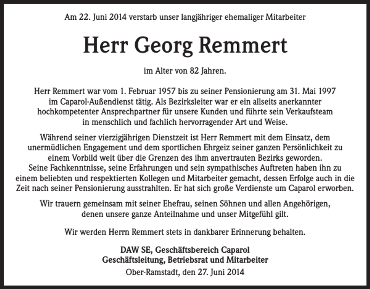 <p>Am 22. Juni 2014 verstarb unser langjähriger ehemaliger Mitarbeiter</p><p>Herr Georg Remmert<br />im Alter von 82 Jahren.<br />Herr Remmert war vom 1. Februar 1957 bis zu seiner Pensionierung am 31. Mai 1997<br />im Caparol-Außendienst tätig. Als Bezirksleiter war er ein allseits anerkannter<br />hochkompetenter Ansprechpartner für unsere Kunden und führte sein Verkaufsteam<br />in menschlich und fachlich hervorragender Art und Weise.<br />Während seiner vierzigjährigen Dienstzeit ist Herr Remmert mit dem Einsatz, dem<br />unermüdlichen Engagement und dem sportlichen Ehrgeiz seiner ganzen Persönlichkeit zu<br />einem Vorbild weit über die Grenzen des ihm anvertrauten Bezirks geworden.<br />Seine Fachkenntnisse, seine Erfahrungen und sein sympathisches Auftreten haben ihn zu<br />einem beliebten und respektierten Kollegen und Mitarbeiter gemacht, dessen Erfolge auch in die<br />Zeit nach seiner Pensionierung ausstrahlten. Er hat sich große Verdienste um Caparol erworben.<br />Wir trauern gemeinsam mit seiner Ehefrau, seinen Söhnen und allen Angehörigen,<br />denen unsere ganze Anteilnahme und unser Mitgefühl gilt.<br />Wir werden Herrn Remmert stets in dankbarer Erinnerung behalten.<br />DAW SE, Geschäftsbereich Caparol<br />Geschäftsleitung, Betriebsrat und Mitarbeiter<br />Ober-Ramstadt, den 27. Juni 2014</p>