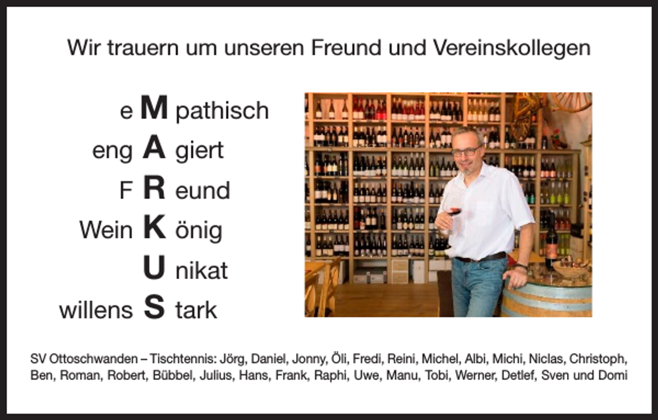 <p>Wir trauern um unseren Freund und Vereinskollegen</p><p>e<br />M pathisch</p><p>A giert<br />eng<br />R eund<br />F<br />K önig<br />Wein<br />U nikat</p><p>S tark<br />willens<br />SV Ottoschwanden – Tischtennis: Jörg, Daniel, Jonny, Öli, Fredi, Reini, Michel, Albi, Michi, Niclas, Christoph,<br />Ben, Roman, Robert, Bübbel, Julius, Hans, Frank, Raphi, Uwe, Manu, Tobi, Werner, Detlef, Sven und Domi</p>