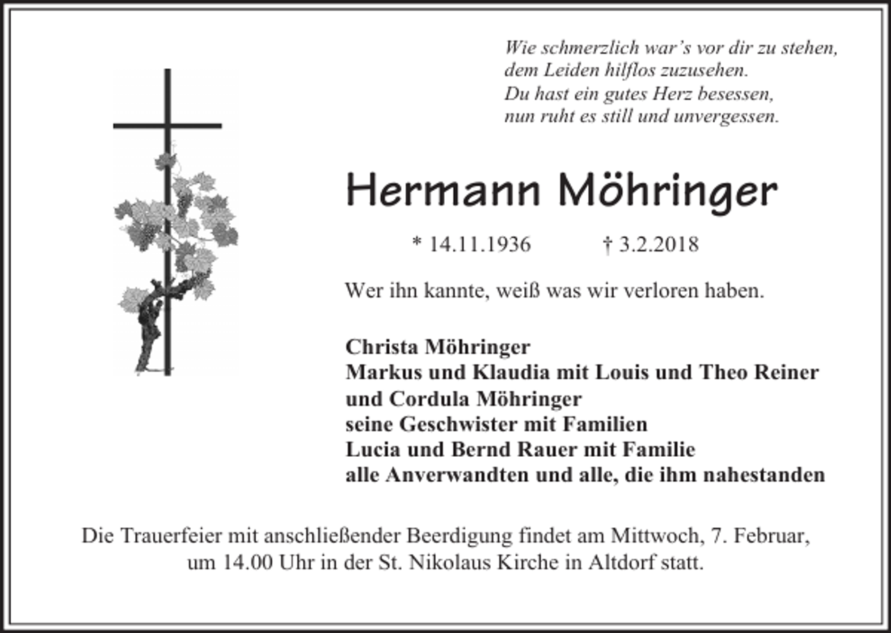 <p>Wie schmerzlich war’s vor dir zu stehen,<br />dem Leiden hilflos zuzusehen.<br />Du hast ein gutes Herz besessen,<br />nun ruht es still und unvergessen.</p><p>Hermann Möhringer<br />* 14.11.1936</p><p>† 3.2.2018</p><p>Wer ihn kannte, weiß was wir verloren haben.<br />Christa Möhringer<br />Markus und Klaudia mit Louis und Theo Reiner<br />und Cordula Möhringer<br />seine Geschwister mit Familien<br />Lucia und Bernd Rauer mit Familie<br />alle Anverwandten und alle, die ihm nahestanden<br />Die Trauerfeier mit anschließender Beerdigung findet am Mittwoch, 7. Februar,<br />um 14.00 Uhr in der St. Nikolaus Kirche in Altdorf statt.</p>