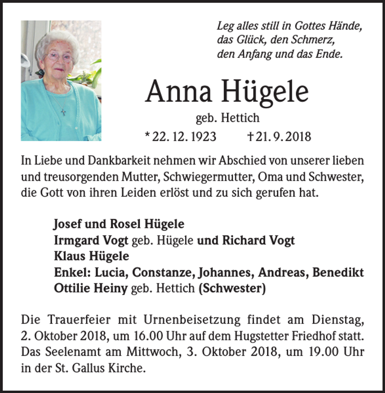 <p>Leg alles still in Gottes Hände,<br />das Glück, den Schmerz,<br />den Anfang und das Ende.</p><p>Anna Hügele</p><p>geb. Hettich<br />* 22. 12. 1923<br />† 21. 9. 2018<br />In Liebe und Dankbarkeit nehmen wir Abschied von unserer lieben<br />und treusorgenden Mutter, Schwiegermutter, Oma und Schwester,<br />die Gott von ihren Leiden erlöst und zu sich gerufen hat.<br />Josef und Rosel Hügele<br />Irmgard Vogt geb. Hügele und Richard Vogt<br />Klaus Hügele<br />Enkel: Lucia, Constanze, Johannes, Andreas, Benedikt<br />Ottilie Heiny geb. Hettich (Schwester)<br />Die Trauerfeier mit Urnenbeisetzung findet am Dienstag,<br />2. Oktober 2018, um 16.00 Uhr auf dem Hugstetter Friedhof statt.<br />Das Seelenamt am Mittwoch, 3. Oktober 2018, um 19.00 Uhr<br />in der St. Gallus Kirche.</p>
