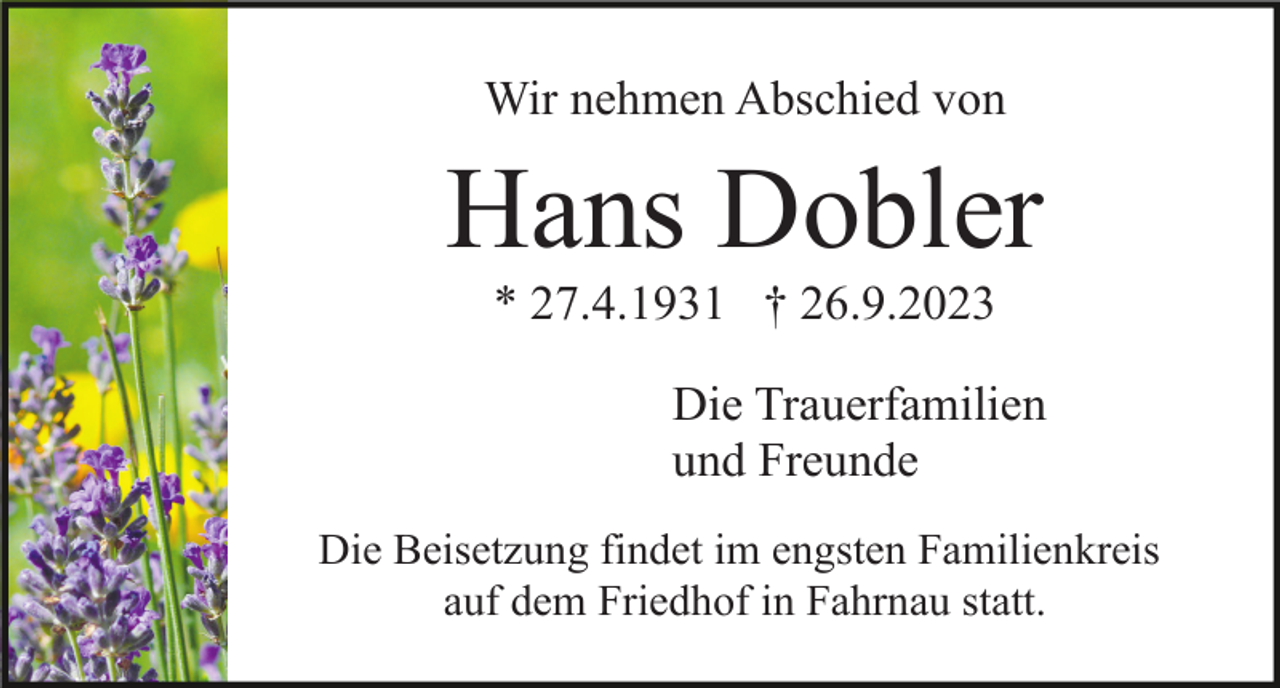 <p>Wir nehmen Abschied von</p><p>Hans Dobler<br />* 27.4.1931 † 26.9.2023<br />Die Trauerfamilien<br />und Freunde<br />Die Beisetzung findet im engsten Familienkreis<br />auf dem Friedhof in Fahrnau statt.</p>