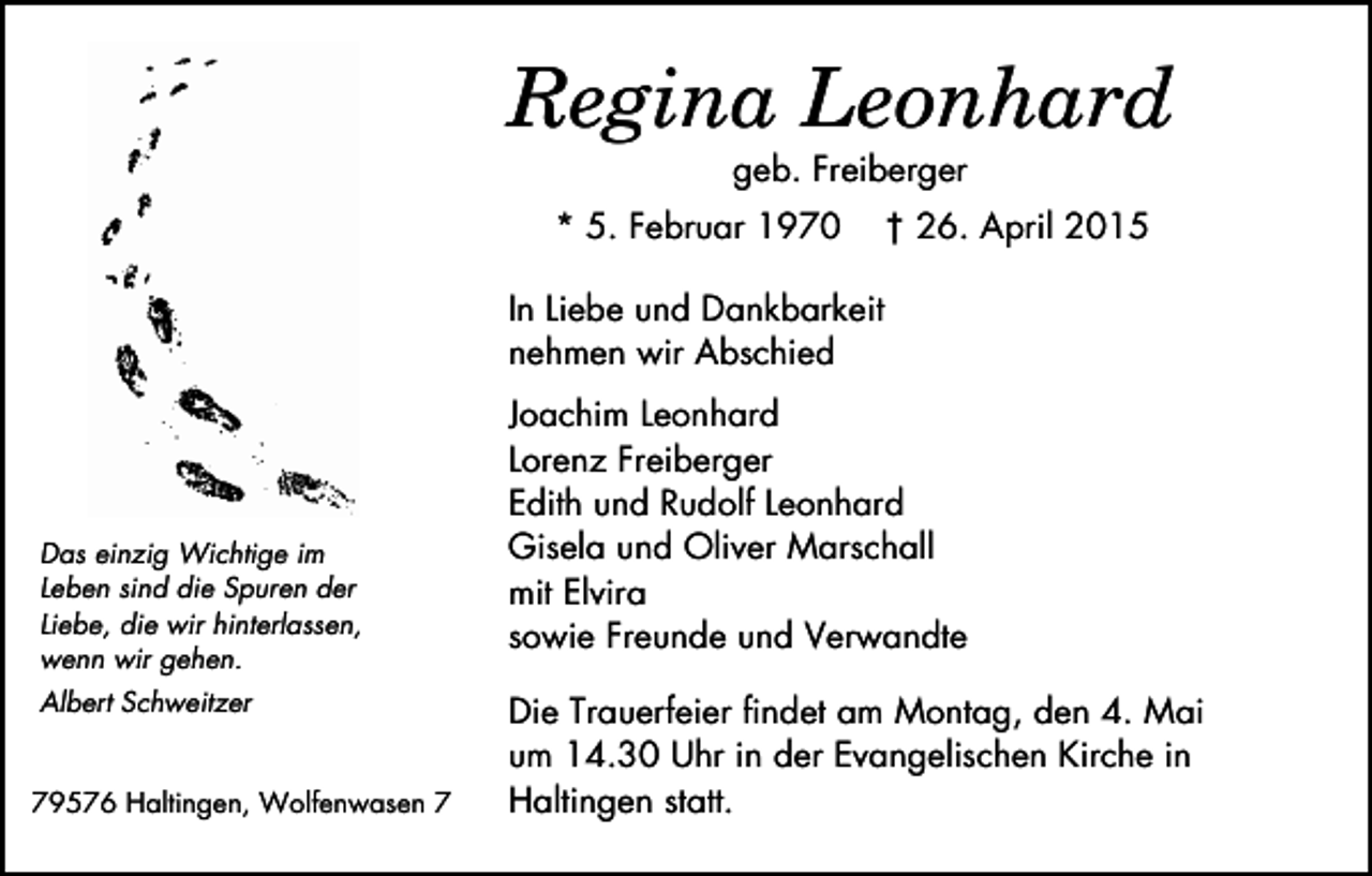 <p>Regina Leonhard<br />geb. Freiberger<br />* 5. Februar 1970</p><p>† 26. April 2015</p><p>In Liebe und Dankbarkeit<br />nehmen wir Abschied</p><p>Das einzig Wichtige im<br />Leben sind die Spuren der<br />Liebe, die wir hinterlassen,<br />wenn wir gehen.<br />Albert Schweitzer<br />79576 Haltingen, Wolfenwasen 7</p><p>Joachim Leonhard<br />Lorenz Freiberger<br />Edith und Rudolf Leonhard<br />Gisela und Oliver Marschall<br />mit Elvira<br />sowie Freunde und Verwandte<br />Die Trauerfeier findet am Montag, den 4. Mai<br />um 14.30 Uhr in der Evangelischen Kirche in<br />Haltingen statt.</p>