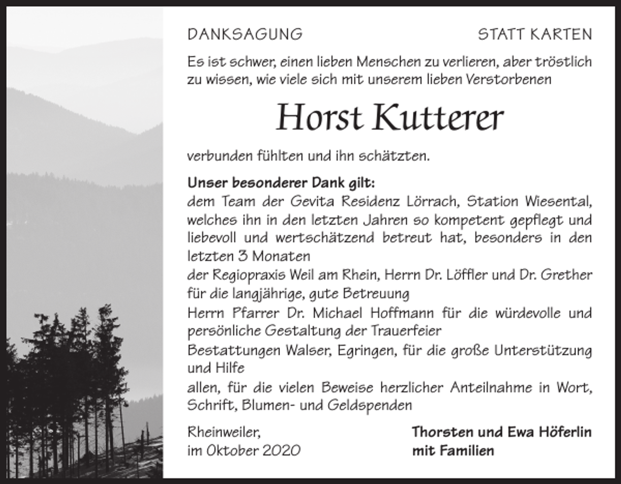<p>DANKSAGUNG</p><p>STATT KARTEN</p><p>Es ist schwer, einen lieben Menschen zu verlieren, aber tröstlich<br />zu wissen, wie viele sich mit unserem lieben Verstorbenen</p><p>Horst Kutterer<br />verbunden fühlten und ihn schätzten.<br />Unser besonderer Dank gilt:<br />dem Team der Gevita Residenz Lörrach, Station Wiesental,<br />­welches ihn in den letzten Jahren so kompetent gepflegt und<br />­liebevoll und wertschätzend betreut hat, besonders in den<br />­letzten 3 Monaten<br />der Regiopraxis Weil am Rhein, Herrn Dr. Löffler und Dr. Grether<br />für die langjährige, gute Betreuung<br />Herrn Pfarrer Dr. Michael Hoffmann für die würdevolle und<br />­persönliche Gestaltung der Trauerfeier<br />Bestattungen Walser, Egringen, für die große Unterstützung<br />und Hilfe<br />allen, für die vielen Beweise herzlicher Anteilnahme in Wort,<br />Schrift, Blumen- und Geldspenden<br />Rheinweiler,<br />im Oktober 2020</p><p>Thorsten und Ewa Höferlin<br />mit Familien</p>